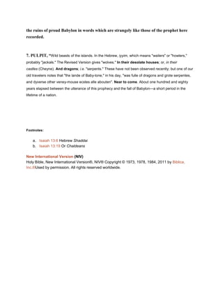 the ruins of proud Babylon in words which are strangely like those of the prophet here
recorded.
7. PULPIT, “Wild beasts of the islands. In the Hebrew, iyyim, which means "wailers" or "howlers,"
probably "jackals." The Revised Version gives "wolves." In their desolate houses; or, in their
castles (Cheyne). And dragons; i.e. "serpents." These have not been observed recently; but one of our
old travelers notes that "the lande of Baby-lone," in his day, "was fulle of dragons and grote serpentes,
and dyverse other veney-mouse ecstes alle abouten". Near to come. About one hundred and eighty
years elapsed between the utterance of this prophecy and the fall of Babylon—a short period in the
lifetime of a nation.
Footnotes:
a. Isaiah 13:6 Hebrew Shaddai
b. Isaiah 13:19 Or Chaldeans
New International Version (NIV)
Holy Bible, New International Version®, NIV® Copyright © 1973, 1978, 1984, 2011 by Biblica,
Inc.®Used by permission. All rights reserved worldwide.
 