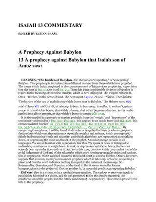 ISAIAH 13 COMMENTARY
EDITED BY GLENN PEASE
A Prophecy Against Babylon
13 A prophecy against Babylon that Isaiah son of
Amoz saw:
1.BARNES, “The burden of Babylon - Or, the burden “respecting,” or “concerning”
Babylon. This prophecy is introduced in a different manner from those which have preceded.
The terms which Isaiah employed in the commencement of his previous prophecies, were vision
(see the note at Isa_1:1), or word Isa_2:1. There has been considerable diversity of opinion in
regard to the meaning of the word ‘burden,’ which is here employed. The Vulgate renders it,
Onus - ‘Burden,’ in the sense of load. The Septuagint ᆑρασις Horasis - ‘Vision.’ The Chaldee,
‘The burden of the cup of malediction which draws near to Babylon.’ The Hebrew word ‫משׂא‬
mas's'a', from ‫נשׂא‬ nas'a', to lift, to raise up, to bear, to bear away, to suffer, to endure”), means
properly that which is borne; that which is heavy; that which becomes a burden; and it is also
applied to a gift or present, as that which is borne to a man 2Ch_17:11.
It is also applied to a proverb or maxim, probably from the “weight” and “importance” of the
sentiment condensed in it Pro_30:1; Pro_31:1. It is applied to an oracle from God 2Ki_4:25. It is
often translated ‘burden’ Isa_15:1-9; Isa_19:1; Isa_21:11, Isa_21:13; Isa_22:1; Isa_23:1;
Isa_30:6; Isa_46:1; Jer_23:33-34, Jer_23:38; Neh_1:1; Zec_1:1; Zec_12:1; Mal_1:1. By
comparing these places, it will be found that the term is applied to those oracles or prophetic
declarations which contain sentiments especially weighty and solemn; which are employed
chiefly in denouncing wrath and calamity; and which, therefore, are represented as weighing
down, or oppressing the mind and heart of the prophet. A similar useage prevails in all
languages. We are all familiar with expressions like this. We speak of news or tidings of so
melancholy a nature as to weigh down, to sink, or depress our spirits; so heavy that we can
scarcely bear up under it, or endure it. And so in this case, the view which the prophet had of the
awful judgments of God and of the calamities which were coming upon guilty cities and nations,
was so oppressive, that it weighed down the mind and heart as a heavy burden. Others, however,
suppose that it means merely a message or prophecy which is taken up, or borne, respecting a
place, and that the word indicates nothing in regard to the nature of the message. So
Rosenmuller, Gesenius, and Cocceius, understand it. But it seems some the former
interpretation is to be preferred. Grotins renders it, ‘A mournful prediction respecting Babylon.’
Did see - Saw in a vision; or in a scenical representation. The various events were made to
pass before his mind in a vision, and he was permitted to see the armies mustered; the
consternation of the people; and the future condition of the proud city. This verse is properly the
title to the prophecy.
 