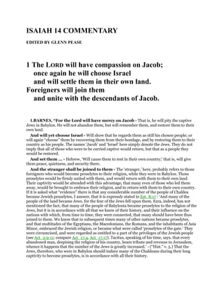 ISAIAH 14 COMMENTARY
EDITED BY GLENN PEASE
1 The LORD will have compassion on Jacob;
once again he will choose Israel
and will settle them in their own land.
Foreigners will join them
and unite with the descendants of Jacob.
1.BARNES, “For the Lord will have mercy on Jacob - That is, he will pity the captive
Jews in Babylon. He will not abandon them, but will remember them, and restore them to their
own land.
And will yet choose Israel - Will show that he regards them as still his chosen people; or
will again “choose” them by recovering them from their bondage, and by restoring them to their
country as his people. The names ‘Jacob’ and ‘Israel’ here simply denote the Jews. They do not
imply that all of those who were to be carried captive would return, but that as a people they
would be restored.
And set them ... - Hebrew, ‘Will cause them to rest in their own country;’ that is, will give
them peace, quietness, and security there.
And the stranger shall be joined to them - The ‘stranger,’ here, probably refers to those
foreigners who would become proselytes to their religion, while they were in Babylon. Those
proselytes would be firmly united with them, and would return with them to their own land.
Their captivity would be attended with this advantage, that many even of those who led them
away, would be brought to embrace their religion, and to return with them to their own country.
If it is asked what “evidence” there is that any considerable number of the people of Chaldea
became Jewish proselytes, I answer, that it is expressly stated in Est_8:17 : ‘And many of the
people of the land became Jews, for the fear of the Jews fell upon them. Ezra, indeed, has not
mentioned the fact, that many of the people of Babylonia became proselytes to the religion of the
Jews, but it is in accordance with all that we know of their history, and their influence on the
nations with which, from time to time, they were connected, that many should have been thus
joined to them. We know that in subsequent times many of other nations became proselytes,
and that multitudes of the Egyptians, the Macedonians, the Romans, and the inhabitants of Asia
Minor, embraced the Jewish religion, or became what were called ‘proselytes of the gate.’ They
were circumcised, and were regarded as entitled to a part of the privileges of the Jewish people
(see Act_2:9-11; compare Act_17:4, Act_17:17). Tacitus, speaking of his time, says, that every
abandoned man, despising the religion of his country, bears tribute and revenue to Jerusalem,
whence it happens that the number of the Jews is greatly increased.’ - (“Hist.” v. 5.) That the
Jews, therefore, who were in Babylon should induce many of the Chaldeans during their long
captivity to become proselytes, is in accordance with all their history.
 