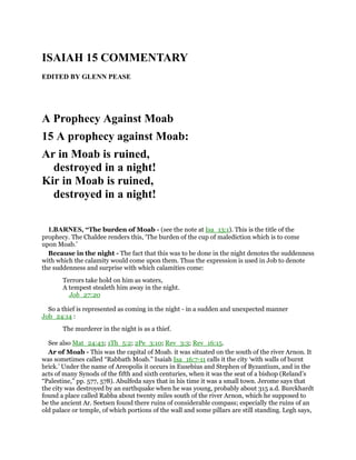 ISAIAH 15 COMMENTARY
EDITED BY GLENN PEASE
A Prophecy Against Moab
15 A prophecy against Moab:
Ar in Moab is ruined,
destroyed in a night!
Kir in Moab is ruined,
destroyed in a night!
1.BARNES, “The burden of Moab - (see the note at Isa_13:1). This is the title of the
prophecy. The Chaldee renders this, ‘The burden of the cup of malediction which is to come
upon Moab.’
Because in the night - The fact that this was to be done in the night denotes the suddenness
with which the calamity would come upon them. Thus the expression is used in Job to denote
the suddenness and surprise with which calamities come:
Terrors take hold on him as waters,
A tempest stealeth him away in the night.
Job_27:20
So a thief is represented as coming in the night - in a sudden and unexpected manner
Job_24:14 :
The murderer in the night is as a thief.
See also Mat_24:43; 1Th_5:2; 2Pe_3:10; Rev_3:3; Rev_16:15.
Ar of Moab - This was the capital of Moab. it was situated on the south of the river Arnon. It
was sometimes called “Rabbath Moab.” Isaiah Isa_16:7-11 calls it the city ‘with walls of burnt
brick.’ Under the name of Areopolis it occurs in Eusebius and Stephen of Byzantium, and in the
acts of many Synods of the fifth and sixth centuries, when it was the seat of a bishop (Reland’s
“Palestine,” pp. 577, 578). Abulfeda says that in his time it was a small town. Jerome says that
the city was destroyed by an earthquake when he was young, probably about 315 a.d. Burckhardt
found a place called Rabba about twenty miles south of the river Arnon, which he supposed to
be the ancient Ar. Seetsen found there ruins of considerable compass; especially the ruins of an
old palace or temple, of which portions of the wall and some pillars are still standing. Legh says,
 