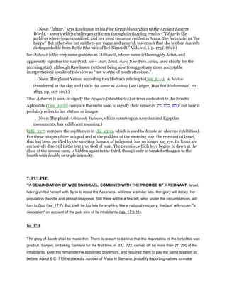 (Note: “Ishtar,” says Rawlinson in his Five Great Monarchies of the Ancient Eastern
World, - a work which challenges criticism through its dazzling results - ”Ishtar is the
goddess who rejoices mankind, and her most common epithet is Amra, 'the fortunate' or 'the
happy.' But otherwise her epithets are vague and general, insomuch that she is often scarcely
distinguishable from Beltis (the wife of Bel-Nimrod).” Vid., vol. i. p. 175 (1862).)
for 'Asherah is the very same goddess as 'Ashtoreth, whose name is thoroughly Arian, and
apparently signifies the star (Ved. stir = star; Zend. stare; Neo-Pers. sitare, used chiefly for the
morning star), although Rawlinson (without being able to suggest any more acceptable
interpretation) speaks of this view as “not worthy of much attention.”
(Note: The planet Venus, according to a Midrash relating to Gen_6:1-2, is 'Istehar
transferred to the sky; and this is the same as Zuhare (see Geiger, Was hat Muhammed, etc.
1833, pp. 107-109).)
Thus Asherim is used to signify the bosquets (shrubberies) or trees dedicated to the Semitic
Aphrodite (Deu_16:21; compare the verbs used to signify their removal, ‫,גדע‬ ‫,כרת‬ ‫;)נתשׁ‬ but here it
probably refers to her statues or images
(Note: The plural Ashtaroth, Hathors, which occurs upon Assyrian and Egyptian
monuments, has a different meaning.)
(2Ki_21:7; compare the miphletzeth in 1Ki_15:13, which is used to denote an obscene exhibition).
For these images of the sun-god and of the goddess of the morning star, the remnant of Israel,
that has been purified by the smelting furnace of judgment, has no longer any eye. Its looks are
exclusively directed to the one true God of man. The promise, which here begins to dawn at the
close of the second turn, is hidden again in the third, though only to break forth again in the
fourth with double or triple intensity.
7. PULPIT,
“A DENUNCIATION OF WOE ON ISRAEL, COMBINED WITH THE PROMISE OF A REMNANT. Israel,
having united herself with Syria to resist the Assyrians, will incur a similar fate. Her glory will decay, her
population dwindle and almost disappear. Still there will be a few left, who, under the circumstances, will
turn to God (Isa_17:7). But it will be too late for anything like a national recovery; the laud will remain "a
desolation" on account of the past sins of its inhabitants (Isa_17:9-11).
Isa_17:4
The glory of Jacob shall be made thin. There is reason to believe that the deportation of the Israelites was
gradual. Sargon, on taking Samaria for the first time, in B.C. 722, carried off no more than 27, 290 of the
inhabitants. Over the remainder he appointed governors, and required them to pay the same taxation as
before. About B.C. 715 he placed a number of Arabs in Samaria, probably deporting natives to make
 