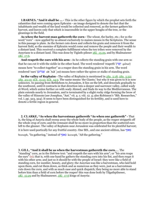 1.BARNES, “And it shall be ... - This is the other figure by which the prophet sets forth the
calamities that were coming upon Ephraim - an image designed to denote the fact that the
inhabitants and wealth of the land would be collected and removed, as the farmer gathers his
harvest, and leaves only that which is inaccessible in the upper boughs of the tree, or the
gleanings in the field.
As when the harvest-man gathereth the corn - The wheat, the barley, etc.; for so the
word “corn” - now applied by us almost exclusively to maizes means in the Scriptures. The sense
in this passage is plain. As the farmer cuts down and collects his grain and removes it from the
harvest field, so the enemies of Ephraim would come and remove the people and their wealth to
a distant land. This received a complete fulfillment when the ten tribes were removed by the
Assyrians to a distant land. This was done by Tiglath-pileser 2Ki_15:29, and by Shalmaneser
2Ki_17:6.
And reapeth the ears with his arm - As he collects the standing grain with one arm so
that he can cut it with the sickle in the other hand. The word rendered ‘reapeth’ (‫קצר‬ qatsar)
means here “to collect together” as a reaper does the standing grain in his arm. The word
rendered ‘ears’ (‫שׁבלים‬ shı balı ym) means here rather the spires or stalks of standing grain.
In the valley of Rephaim - The valley of Rephaim is mentioned in 2Sa_5:18, 2Sa_5:22;
2Sa_23:13; 1Ch_11:15; 1Ch_14:9. The name means ‘the Giants;’ but why it was given to it is now
unknown. In passing from Bethlehem to Jerusalem, it lies on the left, and descends gradually to
the southwest, until it contracts in that direction into a deeper and narrower valley, called wady
el-Werd, which unites further on with wady Ahmed, and finds its way to the Mediterranean. The
plain extends nearly to Jerusalem, and is terminated by a slight rocky ridge forming the brow of
the valley of Hinnom (see Josephus, “Ant.” vii. 4. 1; viii. 12. 4; also Robinson’s “Bib. Researches,”
vol. i. pp. 323, 324). It seem to have been distinguished for its fertility, and is used here to
denote a fertile region in general.
2. CLARKE, “As when the harvestman gathereth “As when one gathereth” - That
is, the king of Assyria shall sweep away the whole body of the people, as the reaper strippeth off
the whole crop of corn; and the remnant shall be no more in proportion than the scattered ears
left to the gleaner. The valley of Rephaim near Jerusalem was celebrated for its plentiful harvest;
it is here used poetically for any fruitful country. One MS., and one ancient edition, has ‫באסף‬
beesoph, “In gathering,” instead of ‫כאסף‬ keesoph, “AS the gathering.”
3. GILL, “And it shall be as when the harvestman gathereth the corn,.... The
"standing" corn, as in the Hebrew text: "and reapeth the ears with his arm"; or "his arm reaps
the ears" (o); that is, with one hand he gathers the standing corn into his fist, and then reaps it
with his other arm; and just so it should be with the people of Israel: they were like a field of
standing corn, for number, beauty, and glory; the Assyrian was like a harvestman, who laid hold
upon them, and cut them down, as thick and as numerous as they were, just as a harvestman
cuts down the corn, and with as much ease and quick dispatch; they being no more able to stand
before him than a field of corn before the reaper! this was done both by Tilgathpilneser,
2Ki_15:29 and by Shalmaneser, 2Ki_17:6 kings of Assyria:
 