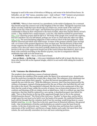 language is used in the sense of elevation or lifting up, and seems to be derived from hence. So
Schindler, col. 96. ‫אמיר‬ "ramus, summitas rami----inde verbum", ‫האמיר‬ "eminere aut prominere
fecit, rami aut frondis instar exaltavit, extulit, evexit", Deut. xxvi. 17, 18. Psal. xciv. 4.
4. HENRY, “Mercy is here reserved, in a parenthesis, in the midst of judgment, for a remnant
that should escape the common ruin of the kingdom of the ten tribes. Though the Assyrians took
all the care they could that none should slip out of their net, yet the meek of the earth were
hidden in the day of the Lord's anger, and had their lives given them for a prey and made
comfortable to them by their retirement to the land of Judah, where they had the liberty of God's
courts. 1. They shall be but a small remnant, a very few, who shall be marked for preservation
(Isa_17:6): Gleaning grapes shall be left in it. The body of the people were carried into captivity,
but here and there one was left behind, perhaps one of two in a bed when the other was taken,
Luk_17:34. The most desolating judgments in this world are short of the last judgment, which
shall be universal and which none shall escape. In times of the greatest calamity some are kept
safe, as in times of the greatest degeneracy some are kept pure. But the fewness of those that
escape supposes the captivity of the far greatest part; those that are left are but like the poor
remains of an olive tree when it has been carefully shaken by the owner; if there be two or three
berries in the top of the uppermost bough (out of the reach of those that shook it), that is all.
Such is the remnant according to the election of grace, very few in comparison with the
multitudes that walk on in the broad way.
5. JAMISON, “in it — that is, in the land of Israel.
two or three ... in the top — A few poor inhabitants shall be left in Israel, like the two or
three olive berries left on the topmost boughs, which it is not worth while taking the trouble to
try to reach.
6. BI, “Autumn: the diminutions of life
The prophet is here predicting a season of national calamity.
He represents the condition of the people under the figure of an autumnal scene. Armed hosts
from the north have invaded the country like a sharp wind. The substance of its inhabitants has
been carried away before their rapacity, “as when the harvest man gathereth the corn, and
reapeth the ears with his arm.” With this difference, however, that it has been destroyed by the
violence of strangers, instead of being garnered for the use of those who had tilled the soil; and
the sickle is the sword. The population is thinned, like the trees in the waning part of the year.
Only that the wrath of man, unlike the severity of nature, has no benevolent purpose in it. The
comforts and blessings of life are shaken down as faded leaves. Only it is without any sign from
experience, that they shall be replaced by a new spring. A desolated prospect rises before his
sight. “Two or three berries in the top of the uppermost bough; four or five in the outmost
fruitful branches thereof.” The Word of the Lord was a “burden” in those days, and he felt its
weight upon his own heart as he held it over the heads of his people. He comforted himself at
least with the thought that the visitation itself, if not his warning, would bring them to a more
faithful mind (Isa_17:7-8). There lies in the text, apart from its historical reference, this general
truth,—that circumstances of decline and destitution are suited to wean the heart from its
vanities. In the day of adversity men “consider.” And when time and fortune have made the
enjoyments of the world fewer, and thrown a longer shadow and a paler tint upon those that
remain, the soul naturally remembers its truer and more enduring portions.
 