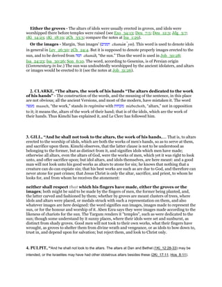 Either the groves - The altars of idols were usually erected in groves, and idols were
worshipped there before temples were raised (see Exo_34:13; Deu_7:5; Deu_12:3; Jdg_3:7;
1Ki_14:23; 1Ki_18:19; 2Ch_33:3; compare the notes at Isa_1:29).
Or the images - Margin, ‘Sun images’ (‫חמנים‬ chamanı ym). This word is used to denote idols
in general in Lev_26:30; 2Ch_24:4. But it is supposed to denote properly images erected to the
sun, and to be derived from ‫חמה‬ chamah, “the sun.” Thus the word is used in Job_30:28;
Isa_24:23; Isa_30:26; Son_6:10. The word, according to Gesenius, is of Persian origin
(Commentary in loc.) The sun was undoubtedly worshipped by the ancient idolaters, and altars
or images would be erected to it (see the notes at Job_31:26).
2. CLARKE, “The altars, the work of his hands “The altars dedicated to the work
of his hands” - The construction of the words, and the meaning of the sentence, in this place
are not obvious; all the ancient Versions, and most of the modern, have mistaken it. The word
‫מעשה‬ maaseh, “the work,” stands in regimine with ‫מזבחות‬ mizbechoth, “altars,” not in opposition
to it; it means the, altars of the work of their hand; that is of the idols, which are the work of
their hands. Thus Kimchi has explained it, and Le Clerc has followed him.
3. GILL, “And he shall not took to the altars, the work of his hands,.... That is, to altars
erected to the worship of idols, which are both the works of men's hands, so as to serve at them,
and sacrifice upon them. Kimchi observes, that the latter clause is not to be understood as
belonging to the former, but as distinct from it, and signifies idols which men have made;
otherwise all altars, even the altars of God, were the works of men, which yet it was right to look
unto, and offer sacrifice upon; but idol altars, and idols themselves, are here meant: and a good
man will not look unto his good works as altars to atone for sin; he knows that nothing that a
creature can do can expiate sin; that his best works are such as are due to God, and therefore can
never atone for past crimes; that Jesus Christ is only the altar, sacrifice, and priest, to whom he
looks for, and from whom he receives the atonement:
neither shall respect that which his fingers have made, either the groves or the
images; both might be said to be made by the fingers of men, the former being planted, and,
the latter carved and fashioned by them; whether by groves are meant clusters of trees, where
idols and altars were placed, or medals struck with such a representation on them, and also
whatever images are here designed: the word signifies sun images, images made to represent the
sun, or for the honour and worship of it. Aben Ezra says they were images made according to the
likeness of chariots for the sun. The Targum renders it "temples", such as were dedicated to the
sun; though some understand by it sunny places, where their idols were set and sunburnt, as
distinct from shady groves. Good men will not took to their own works, what their fingers have
wrought, as groves to shelter them from divine wrath and vengeance, or as idols to bow down to,
trust in, and depend upon for salvation; but reject them, and look to Christ only.
4. PULPIT, “And he shall not look to the altars. The altars at Dan and Bethel (1Ki_12:28-33) may be
intended, or the Israelites may have had other idolatrous altars besides these (2Ki_17:11; Hos_8:11).
 