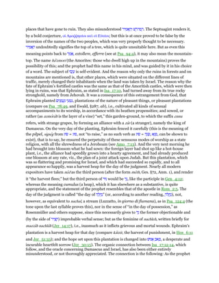 places that have gone to ruin. They also misunderstood ‫יר‬ ִ‫מ‬ፎ ָ‫ה‬ְ‫ו‬ ‫שׁ‬ ֶ‫ּר‬‫ה‬‫ס‬ ַ‫.ה‬ The Septuagint renders it,
by a bold conjecture, οᅷ Αµοሜምηαሏοι καᆳ οᆳ Εᆒαሏοι; but this is at once proved to be false by the
inversion of the names of the two peoples, which was very properly thought to be necessary.
‫יר‬ ִ‫מ‬ፎ ָ‫ה‬ undoubtedly signifies the top of a tree, which is quite unsuitable here. But as even this
meaning points back to ‫ר‬ ַ‫מ‬ፎ, extollere, efferre (see at Psa_94:4), it may also mean the mountain-
top. The name ha'emori (the Amorites: those who dwell high up in the mountains) proves the
possibility of this; and the prophet had this name in his mind, and was guided by it in his choice
of a word. The subject of ‫בוּ‬ְ‫ז‬ ָ‫ע‬ is self-evident. And the reason why only the ruins in forests and on
mountains are mentioned is, that other places, which were situated on the different lines of
traffic, merely changed their inhabitants when the land was taken by Israel. The reason why the
fate of Ephraim's fortified castles was the same as that of the Amoritish castles, which were then
lying in ruins, was that Ephraim, as stated in Isa_17:10, had turned away from its true rocky
stronghold, namely from Jehovah. It was a consequence of this estrangement from God, that
Ephraim planted ‫ים‬ִ‫נ‬ ָ‫מ‬ ֲ‫ע‬ַ‫נ‬ ‫י‬ ֵ‫ע‬ ְ‫ט‬ִ‫,נ‬ plantations of the nature of pleasant things, or pleasant plantations
(compare on Psa_78:49, and Ewald, §287, ab), i.e., cultivated all kinds of sensual
accompaniments to its worship, in accordance with its heathen propensities; and sowed, or
rather (as zemorah is the layer of a vine) “set,” this garden-ground, to which the suffix ennu
refers, with strange grapes, by forming an alliance with a zar (a stranger), namely the king of
Damascus. On the very day of the planting, Ephraim fenced it carefully (this is the meaning of
the pilpel, sigseg from ‫שׂוּג‬ = ‫,סוּג‬ not “to raise,” as no such verb as ‫שׂוּג‬ = ‫ה‬ָ‫ג‬ ָ‫,שׂ‬ ‫א‬ָ‫ג‬ ְ‫,ס‬ can be shown to
exist), that is to say, he ensured the perpetuity of these sensuous modes of worship as a state
religion, with all the shrewdness of a Jeroboam (see Amo_7:13). And the very next morning he
had brought into blossom what he had sown: the foreign layer had shot up like a hot-house
plant, i.e., the alliance had speedily grown into a hearty agreement, and had already produced
one blossom at any rate, viz., the plan of a joint attack upon Judah. But this plantation, which
was so flattering and promising for Israel, and which had succeeded so rapidly, and to all
appearance so happily, was a harvest heap for the day of the judgment. Nearly all modern
expositors have taken ned as the third person (after the form meth, Ges. §72, Anm. 1), and render
it “the harvest flees;” but the third person of ‫נוּד‬ would be ‫ד‬ָ‫,נ‬ like the participle in Gen_4:12;
whereas the meaning cumulus (a heap), which it has elsewhere as a substantive, is quite
appropriate, and the statement of the prophet resembles that of the apostle in Rom_2:5. The
day of the judgment is called “the day of ‫ה‬ ָ‫ל‬ ְ‫ח‬ַ‫”נ‬ (or, according to another reading, ָ‫לה‬ ֲ‫ח‬ַ‫,)נ‬ not,
however, as equivalent to nachal, a stream (Luzzatto, in giorno di fiumana), as in Psa_124:4 (the
tone upon the last syllable proves this), nor in the sense of “in the day of possession,” as
Rosenmüller and others suppose, since this necessarily gives to ‫ד‬ֵ‫נ‬ the former objectionable and
(by the side of ‫יר‬ ִ‫צ‬ ָ‫)ק‬ improbable verbal sense; but as the feminine of nachleh, written briefly for
maccah nachlah (Jer_14:17), i.e., inasmuch as it inflicts grievous and mortal wounds. Ephraim's
plantation is a harvest heap for that day (compare katzir, the harvest of punishment, in Hos_6:11
and Jer_51:33); and the hope set upon this plantation is changed into ‫נוּשׁ‬ፎ ֵ‫אב‬ ְⅴ, a desperate and
incurable heartfelt sorrow (Jer_30:15). The organic connection between Isa_17:12-14, which
follow, and the oracle concerning Damascus and Israel, has also been either entirely
misunderstood, or not thoroughly appreciated. The connection is the following: As the prophet
 