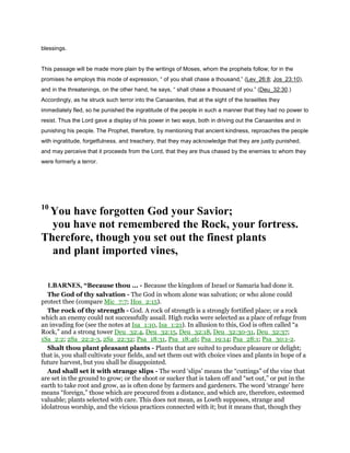 blessings.
This passage will be made more plain by the writings of Moses, whom the prophets follow; for in the
promises he employs this mode of expression, “ of you shall chase a thousand,” (Lev_26:8; Jos_23:10),
and in the threatenings, on the other hand, he says, “ shall chase a thousand of you.” (Deu_32:30.)
Accordingly, as he struck such terror into the Canaanites, that at the sight of the Israelites they
immediately fled, so he punished the ingratitude of the people in such a manner that they had no power to
resist. Thus the Lord gave a display of his power in two ways, both in driving out the Canaanites and in
punishing his people. The Prophet, therefore, by mentioning that ancient kindness, reproaches the people
with ingratitude, forgetfulness, and treachery, that they may acknowledge that they are justly punished,
and may perceive that it proceeds from the Lord, that they are thus chased by the enemies to whom they
were formerly a terror.
10
You have forgotten God your Savior;
you have not remembered the Rock, your fortress.
Therefore, though you set out the finest plants
and plant imported vines,
1.BARNES, “Because thou ... - Because the kingdom of Israel or Samaria had done it.
The God of thy salvation - The God in whom alone was salvation; or who alone could
protect thee (compare Mic_7:7; Hos_2:15).
The rock of thy strength - God. A rock of strength is a strongly fortified place; or a rock
which an enemy could not successfully assail. High rocks were selected as a place of refuge from
an invading foe (see the notes at Isa_1:10, Isa_1:21). In allusion to this, God is often called “a
Rock,” and a strong tower Deu_32:4, Deu_32:15, Deu_32:18, Deu_32:30-31, Deu_32:37;
1Sa_2:2; 2Sa_22:2-3, 2Sa_22:32; Psa_18:31, Psa_18:46; Psa_19:14; Psa_28:1; Psa_30:1-2.
Shalt thou plant pleasant plants - Plants that are suited to produce pleasure or delight;
that is, you shall cultivate your fields, and set them out with choice vines and plants in hope of a
future harvest, but you shall be disappointed.
And shall set it with strange slips - The word ‘slips’ means the “cuttings” of the vine that
are set in the ground to grow; or the shoot or sucker that is taken off and “set out,” or put in the
earth to take root and grow, as is often done by farmers and gardeners. The word ‘strange’ here
means “foreign,” those which are procured from a distance, and which are, therefore, esteemed
valuable; plants selected with care. This does not mean, as Lowth supposes, strange and
idolatrous worship, and the vicious practices connected with it; but it means that, though they
 