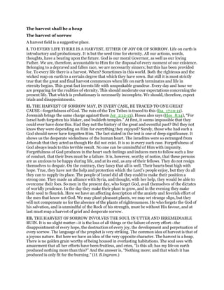 The harvest shall be a heap
The harvest of sorrow
A harvest field is a suggestive place.
I. TO EVERY LIFE THERE IS A HARVEST, EITHER OF JOY OR OF SORROW. Life on earth is
introductory and probationary. It is but the seed time for eternity. All our actions, words,
thoughts, have a bearing upon the future. God is our moral Governor, as well as our loving
Father. We are, therefore, accountable to Him for the disposal of every moment of our existence.
Belonging to a depraved and fallen race, we are necessarily sinners; but this has been provided
for. To every life there is a harvest. When? Sometimes in this world. Both the righteous and the
wicked reap on earth to a certain degree that which they have sown. But still it is most strictly
true that the great and final harvest commences when life on earth terminates and life in
eternity begins. This great fact invests life with unspeakable grandeur. Every day and hour we
are preparing for the realities of eternity. This should moderate our expectations concerning the
present life. That which is probationary is necessarily incomplete. We should, therefore, expect
trials and disappointments.
II. THE HARVEST OF SORROW MAY, IN EVERY CASE, BE TRACED TO ONE GREAT
CAUSE—forgetfulness of God. The ruin of the Ten Tribes is traced to this (Isa_17:10-11).
Jeremiah brings the same charge against them Jer_2:12-13). Hosea also says (Hos_8:14), “For
Israel hath forgotten his Maker, and buildeth temples.” At first, it seems impossible that they
could ever have done this. Had they not the history of the great and eventful past? Did they not
know they were depending on Him for everything they enjoyed? Surely, those who had such a
God should never have forgotten Him. The fact stated in the text is one of deep significance. It
shows us the desperate wickedness of the human heart. The Israelites were so estranged from
Jehovah that they acted as though He did not exist. It is so in every such case. Forgetfulness of
God always leads to this terrible result. No one can be unmindful of Him with impunity.
Forgetfulness of God produces in the heart such feelings and induces men to follow such a line
of conduct, that their lives must be a failure. It is, however, worthy of notice, that these persons
are as anxious to be happy during life, and at its end, as any of their fellows. They do not resign
themselves to despair. On the contrary, they fancy that all is well. Their hearts beat high with
hope. True, they have not the help and protection which the Lord’s people enjoy, but they do all
they can to supply its place. The people of Israel did all they could to make their position a
strong one. They made an alliance with Syria, and thought, with her help, they would be able to
overcome their foes. So men in the present day, who forget God, avail themselves of the dictates
of worldly prudence. In the day they make their plant to grow, and in the evening they make
their seed to flourish. Here we have an affecting description of the anxiety and feverish effort of
the men that know not God. We may plant pleasant plants, we may set strange slips, but they
will not compensate us for the absence of the plants of righteousness. He who forgets the God of
his salvation, and is unmindful of the Rock of his strength, must be without His favour, and at
last must reap a harvest of grief and desperate sorrow.
III. THE HARVEST OF SORROW INVOLVES THE SOUL IN UTTER AND IRREMEDIABLE
RUIN. It is no slight matter—it is the loss of all things or the failure of every effort—the
disappointment of every hope, the destruction of every joy, the development and perpetuation of
every sorrow. The language of the prophet is very striking. The common idea of harvest is that of
a joyous nature. But here we have an idea of the very opposite character. The harvest is a heap.
There is no golden grain worthy of being housed in everlasting habitations. The soul sees with
amazement that all her efforts have been fruitless, and cries, “Is this all; has my life on earth
produced nothing more than this?” And the answer is, “Nothing more; and that which it has
produced is only fit for the burning.” (H. B.Ingram.)
 