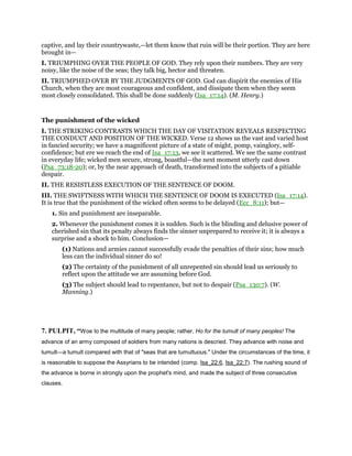 captive, and lay their countrywaste,—let them know that ruin will be their portion. They are here
brought in—
I. TRIUMPHING OVER THE PEOPLE OF GOD. They rely upon their numbers. They are very
noisy, like the noise of the seas; they talk big, hector and threaten.
II. TRIUMPHED OVER BY THE JUDGMENTS OF GOD. God can dispirit the enemies of His
Church, when they are most courageous and confident, and dissipate them when they seem
most closely consolidated. This shall be done suddenly (Isa_17:14). (M. Henry.)
The punishment of the wicked
I. THE STRIKING CONTRASTS WHICH THE DAY OF VISITATION REVEALS RESPECTING
THE CONDUCT AND POSITION OF THE WICKED. Verse 12 shows us the vast and varied host
in fancied security; we have a magnificent picture of a state of might, pomp, vainglory, self-
confidence; but ere we reach the end of Isa_17:13, we see it scattered. We see the same contrast
in everyday life; wicked men secure, strong, boastful—the next moment utterly cast down
(Psa_73:18-20); or, by the near approach of death, transformed into the subjects of a pitiable
despair.
II. THE RESISTLESS EXECUTION OF THE SENTENCE OF DOOM.
III. THE SWIFTNESS WITH WHICH THE SENTENCE OF DOOM IS EXECUTED (Isa_17:14).
It is true that the punishment of the wicked often seems to be delayed (Ecc_8:11); but—
1. Sin and punishment are inseparable.
2. Whenever the punishment comes it is sudden. Such is the blinding and delusive power of
cherished sin that its penalty always finds the sinner unprepared to receive it; it is always a
surprise and a shock to him. Conclusion—
(1) Nations and armies cannot successfully evade the penalties of their sins; how much
less can the individual sinner do so!
(2) The certainty of the punishment of all unrepented sin should lead us seriously to
reflect upon the attitude we are assuming before God.
(3) The subject should lead to repentance, but not to despair (Psa_130:7). (W.
Manning.)
7. PULPIT, “Woe to the multitude of many people; rather, Ho for the tumult of many peoples! The
advance of an army composed of soldiers from many nations is descried. They advance with noise and
tumult—a tumult compared with that of "seas that are tumultuous." Under the circumstances of the time, it
is reasonable to suppose the Assyrians to be intended (comp. Isa_22:6, Isa_22:7). The rushing sound of
the advance is borne in strongly upon the prophet's mind, and made the subject of three consecutive
clauses.
 