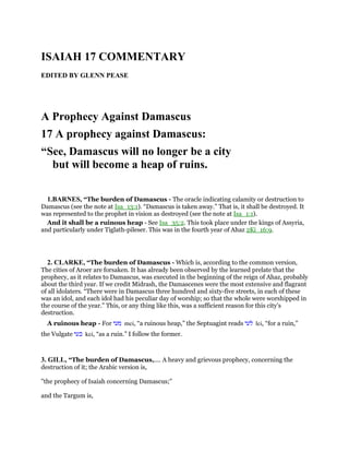 ISAIAH 17 COMMENTARY
EDITED BY GLENN PEASE
A Prophecy Against Damascus
17 A prophecy against Damascus:
“See, Damascus will no longer be a city
but will become a heap of ruins.
1.BARNES, “The burden of Damascus - The oracle indicating calamity or destruction to
Damascus (see the note at Isa_13:1). “Damascus is taken away.” That is, it shall be destroyed. It
was represented to the prophet in vision as destroyed (see the note at Isa_1:1).
And it shall be a ruinous heap - See Isa_35:2. This took place under the kings of Assyria,
and particularly under Tiglath-pileser. This was in the fourth year of Ahaz 2Ki_16:9.
2. CLARKE, “The burden of Damascus - Which is, according to the common version,
The cities of Aroer are forsaken. It has already been observed by the learned prelate that the
prophecy, as it relates to Damascus, was executed in the beginning of the reign of Ahaz, probably
about the third year. If we credit Midrash, the Damascenes were the most extensive and flagrant
of all idolaters. “There were in Damascus three hundred and sixty-five streets, in each of these
was an idol, and each idol had his peculiar day of worship; so that the whole were worshipped in
the course of the year.” This, or any thing like this, was a sufficient reason for this city’s
destruction.
A ruinous heap - For ‫מעי‬ mei, “a ruinous heap,” the Septuagint reads ‫לעי‬ lei, “for a ruin,”
the Vulgate ‫כעי‬ kei, “as a ruin.” I follow the former.
3. GILL, “The burden of Damascus,.... A heavy and grievous prophecy, concerning the
destruction of it; the Arabic version is,
"the prophecy of Isaiah concerning Damascus;''
and the Targum is,
 