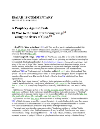 ISAIAH 18 COMMENTARY
EDITED BY GLENN PEASE
A Prophecy Against Cush
18 Woe to the land of whirring wings[a]
along the rivers of Cush,[b]
1.BARNES, “Woe to the land - (‫הוי‬ hoy). This word, as has been already remarked (the
note at Isa_17:12), may be a mere interjection or salutation, and would be appropriately
rendered by ‘Ho!’ Or it may be a word denouncing judgment, or wrath, as it is often used in this
prophecy (the note at Isa_5:8).
Shadowing with wings - (‫כנפים‬ ‫צלצל‬ tsı le
tsal ke
napaı ym). This is one of the most difficult
expressions in the whole chapter; and one to which as yet, probably, no satisfactory meaning has
been applied. The Septuagint renders it, Οᆒαᆳ γᇿς πλοᆳων πτέρυγες Ouai ges ploion pteruges - ‘Ah!
wings of the land of ships.’ The Chaldee, ‘Woe to the land in which they come in ships from a
distant country, and whose sails are spread out as an eagle which flies upon its wings.’ Grotius
renders it, ‘The land whose extreme parts are shaded by mountains.’ The word rendered,
‘shadowed’ ‫צלצל‬ tsı le
tsal, occurs only in this place and in Job_41:7, where it is translated ‘fish-
spears’ - but as we know nothing of the “form” of those spears, that place throws no light on the
meaning of the word here. The word is derived, evidently, from ‫צלל‬ tsalal, which has three
significations:
(1) “To be shady, dark, obscure;” and hence, its derivatives are applied to anything that
“makes” a shade or shadow - particularly “shady trees” Job_40:21-22; the shades of night
Son_2:17; Son_4:6; or anything that produces obscurity, or darkness, as a tree, a rock, a wing,
etc.
(2) It means “to tingle,” spoken of the ears 1Sa_3:11; 2Ki_21:13; “to quiver,” spoken of the lips
Hab_3:16; and hence, its derivatives are applied to anything that makes a sound by “tinkling” -
an instrument of music; a cymbal made of two pieces of metal that are struck together 2Sa_6:5;
1Ch_15:16; 1Ch_16:42; 1Ch_25:6; 2Ch_5:12; Neh_12:27; Psa_150:5)
(3) It means “to sink” Exo_15:10. From the sense of making “a shade,” a derivative of the verb
‫צלצל‬ tse
latsal - the same as used here except the points - is applied to locusts because they appear
in such swarms as to obscure the rays of the sun, and produce an extended shade, or shadow,
over a land as a cloud does; or because they make a rustling with their wings.
The word used here, therefore, may mean either “shaded, or rustling, or rattling,” in the
manner of a cymbal or other tinkling instrument. It may be added, that the word may mean a
“double shade,” being a doubling of the word ‫צל‬ tsel, a “shade, or shdow,” and it has been
supposed by some to apply to Ethiopia as lying betwen the tropics, having a “double shadow;”
 