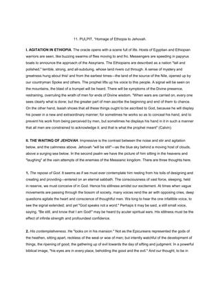 11. PULPIT, “Homage of Ethiopia to Jehovah.
I. AGITATION IN ETHIOPIA. The oracle opens with a scene full of life. Hosts of Egyptian and Ethiopian
warriors are seen, like buzzing swarms of flies moving to and fro. Messengers are speeding in papyrus
boats to announce the approach of the Assyrians. The Ethiopians are described as a nation "tall and
polished," terrible, strong, and all-subduing, whose land rivers cut through. A sense of mystery and
greatness hung about this! and from the earliest times—the land of the source of the Nile, opened up by
our countryman Spoke and others. The prophet lifts up his voice to this people. A signal will be seen on
the mountains, the blast of a trumpet will be heard. There will be symptoms of the Divine presence,
restraining, overruling the wrath of men for ends of Divine wisdom. "When wars are carried on, every one
sees clearly what is done; but the greater part of men ascribe the beginning and end of them to chance.
On the other hand, Isaiah shows that all these things ought to be ascribed to God, because he will display
his power in a new and extraordinary manner; for sometimes he works so as to conceal his hand, and to
prevent his work from being perceived by men, but sometimes he displays his hand in it in such a manner
that all men are constrained to acknowledge it; and that is what the prophet meant" (Calvin).
II. THE WAITING OF JEHOVAH. Impressive is the contrast between the noise and stir and agitation
below, and the calmness above. Jehovah "will be still"—as the blue sky behind a moving host of clouds,
above a surging sea below. In the second psalm we have the picture of him sitting in the heavens and
"laughing" at the vain attempts of the enemies of the Messianic kingdom. There are three thoughts here.
1. The repose of God. It seems as if we must ever contemplate him resting from his toils of designing and
creating and providing—entered on an eternal sabbath. The consciousness of vast force, sleeping, held
in reserve, we must conceive of in God. Hence his stillness amidst our excitement. At times when vague
movements are passing through the bosom of society, many voices rend the air with opposing cries, deep
questions agitate the heart and conscience of thoughtful men. We long to hear the one infallible voice, to
see the signal extended; and yet "God speaks not a word." Perhaps it may be said, a still small voice,
saying, "Be still, and know that I am God!" may be heard by acuter spiritual ears. His stillness must be the
effect of infinite strength and profoundest confidence.
2. His contemplativeness. He "looks on in his mansion." Not as the Epicureans represented the gods of
the heathen, sitting apart, reckless of the weal or woe of men; but intently watchful of the development of
things, the ripening of good, the gathering up of evil towards the day of sifting and judgment. In a powerful
biblical image, "his eyes are in every place, beholding the good and the evil." And our thought, to be in
 