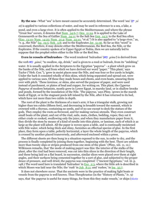 By the sea - What “sea” is here meant cannot be accurately determined. The word ‘sea’ (‫ים‬ ya
m) is applied to various collections of water, and may be used in reference to a sea, a lake, a
pond, and even a large river. It is often applied to the Mediterranean; and where the phrase
“Great Sea” occurs, it denotes that Num_34:6-7; Deu_11:24. It is applied to the Lake of
Gennesareth or the Sea of Galilee Num_34:11; to the Salt Sea Gen_14:3; to the Red Sea often
(Exo_13:10; Num_14:25; Num_21:4; Num_33:10, “et al.”) It is also applied to “a large river,” as,
“e. g., the Nile” Isa_19:5; Neh_3:8; and to the Euphrates Jer_51:36. So far as this “word” is
concerned, therefore, it may denote either the Mediterranean, the Red Sea, the Nile, or the
Euphrates. If the country spoken of is Upper Egypt or Nubia, then we are naturally led to
suppose that the prophet refers either to the Nile or the Red Sea.
Even in vessels of bulrushes - The word rendered ‘bulrushes’ (‫גמא‬ gome') is derived from
the verb ‫גמא‬ gama', “to swallow, sip, drink;” and is given to a reed or bulrush, from its “imbibing”
water. It is usually applied in the Scriptures to the Egyptian “papyrus” - a plant which grew on
the banks of the Nile, and from which we have derived our word “paper.” ‘This plant,’ says
Taylor (“Heb. Con.”), ‘grew in moist places near the Nile, and was four or five yards in height.
Under the bark it consisted wholly of thin skins, which being separated and spread out, were
applied to various uses. Of these they made boxes and chests, and even boats, smearing them
over with pitch.’ These laminoe, or skins, also served the purpose of paper, and were used
instead of parchment, or plates of lead and copper, for writing on. This plant, the Cyperus
Papyrus of modern botanists, mostly grew in Lower Egypt, in marshy land, or in shallow brooks
and ponds, formed by the inundation of the Nile. ‘The papyrus,’ says Pliny, ‘grows in the marsh
lands of Egypt, or in the stagnant pools left inland by the Nile, after it has returned to its bed,
which have not more than two cubits in depth.
The root of the plant is the thickness of a man’s arm; it has a triangular stalk, growing not
higher than ten cubits (fifteen feet), and decreasing in breadth toward the summit, which is
crowned with a thyrsus, containing no seeds, and of no use except to deck the statues of the
gods. They employ the roots as firewood, and for making various utensils. They even construct
small boats of the plant; and out of the rind, sails, mats, clothes, bedding, ropes; they eat it
either crude or cooked, swallowing only the juice; and when they manufacture paper from it,
they divide the stem by means of a kind of needle into thin plates, or laminae, each of which is as
large as the plant will admit. All the paper is woven upon a table, and is continually moistened
with Nile water, which being thick and slimy, furnishes an effectual species of glue. In the first
place, they form upon a table, pefectly horizontal, a layer the whole length of the papyrus, which
is crossed by another placed transversely, and afterward enclosed within a press.
The different sheets are then hung in a situation exposed to the sun, in order to dry, and the
process is finally completed by joining them together, beginning with the best. There are seldom
more than twenty slips or stripes produced from one stem of the plant.’ (Pliny, xiii. 11, 12.)
Wilkinson remarks, that ‘the mode of making papyri was this: the interior of the stalks of the
plant, after the rind had been removed, was cut into thin slices in the direction of their length,
and these being laid on a flat board, in succession, similar slices were placed over them at right
angles, and their surfaces being cemented together by a sort of glue, and subjected to the proper
deuce of pressure, and well dried, the papyrus was completed.’ (“Ancient Egyptians,” vol. iii. p.
148.) The word used here is translated ‘bulrushes’ in Exo_2:3, where the little ark is described in
which Moses was laid near the Nile; the ‘rush’ in Job_8:11; and ‘rushes,’ in Isa_35:7.
It does not elsewhere occur. That the ancients were in the practice of making light boats or
vessels from the papyrus is well known. Thus Theophrastus (in the “History of Plants,” iv. 9)
says, that ‘the papyrus is useful for many things, for from this they make vessels,’ or ships (πλοሏα
 