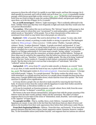 announce to them the will of God. Go rapidly in your light vessels, and bear this message, for it
shall speedily be executed, and I will sit calmly and see it done’ Isa_17:4-6. A remarkably similar
passage, which throws great light on this, occurs in Eze_30:9 : ‘In that day shall messengers go
forth from me (God) in ships to make the careless Ethiopians afraid, and great pain shall come
upon them, as in the day of Egypt, for lo, it cometh.’
Go, ye swift messengers - Hebrew, ‘Light messengers.’ This is evidently addressed to the
boats. Achilles Tatius says that they were frequently so light and small, that they would carry but
one person (Rosenmuller).
To a nation - What nation this was is not known. The “obvious” import of the passge is, that
it was some nation to whom they were “accustomed” to send ambassadors, and that it is here
added merely as “descriptive” of the people. Two or three characterstics of the nation are
mentioned, from which we may better learn what people are referred to.
Scattered - (‫ממשׁך‬ me
mushak). This word is derived from ‫משׁך‬ mashak, “to seize, take, hold
fast;” to draw out, extend, or prolong; to make double or strong; to spread out. The Septuagint
renders it, ᅤθνος µετέωρον Ethnos meteoron - ‘A lofty nation.’ Chaldee, ‘A people suffering
violence.’ Syraic, ‘A nation distorted.’ Vulgate, ‘A people convulsed, and lacerated.’ It “may”
denote a people “spread out” over a great extent of country; or a people “drawn out in length” -
that is, extended over a country of considerable length, but of comparatively narrow breadth, as
Egypt is; so Vitringa understands it. Or it may mean a people “strong, valiant;” so Gesenius
understands it. This best suits the connection, as being a people ‘terrible hitherto.’ Perhaps all
these ideas may be united by the supposition, that the nation was drawn out or extended over a
large region, and was, “therefore,” a powerful or mighty people. The idea of its being “scattered”
is not in the text. Taylor renders it, ‘A people of short stature; contracted in height; that is,
dwarfs.’ But the idea in the text is not one that is descriptive of “individuals,” but of the
“collected” nation; the people.
And peeled - (‫מרט‬ moratʖ, from ‫מרט‬ maratʖ) to make smooth, or sharpen, as a sword,” Ezek.
21:14-32; then, to make smooth the head of any one, to pluck off his hair, Ezr_9:3; Neh_13:25;
Isa_50:6). The Septuagint renders it, Ξένον λαᆵν καᆳ χαλεπόν Cenon laon kai chalepon - ‘A foreign
and wicked people.’ Vulgate, ‘To a people lacerated.’ The Syriac renders the whole verse, ‘Go,
swift messengers, to a people perverse and torn; to a people whose strength has been long since
taken away; a people defiled and trodden down; whose land the rivers have spoiled.’ The word
used here is capable of two significations:
(1) It may denote a people who are shaved or made smooth by removing the hair from the
body. It is known to have been the custom with the Egyptians to make their bodies smooth by
shaving off the hair, as Herodotus testifies (xi. 37). Or,
(2) It may be translated, as Gesenius proposes, a people valiant, fierce, bold, from the sense
which the verb has “to sharpen” a sword Eze_21:15-16.
The former is the most obvious interpretation, and agrees best with the proper meaning of the
Hebrew word; the latter would, perhaps, better suit the connection. The editor of Calmer
supposes that it is to be taken in the sense of “diminished, small, dwarfish,” and would apply it
to the “pigmies” of Upper Egypt.
To a people terrible - That is, warlike, fierce, cruel. Hebrew, ‘A people feared.’ If the
Egyptians are meant, it may refer to the fact that they had always been an object of terror and
alarm to the Israelites from their early oppressions there before their deliverance under Moses.
From their beginning hitherto - Hebrew, ‘From this time, and formerly.’ It has been their
general character that they were a fierce, harsh, oppressive nation. Gesenius, however, renders
this, ‘To the formidable nation (and) further beyond;’ and supposes that two nations are referred
 