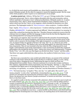 to, of which the most remote and formidable one, whose land is washed by streams, is the
proper Ethiopian people. By the other he supposes is meant the Egyptian people. But the scope
of the whole prophecy rather requires us to understand it of one people.
A nation meted out - Hebrew, ‘Of line line’ (‫קו־קו‬ qav-qav). Vitringa renders this, ‘A nation
of precept and precept;’ that is, whose religion abounded with rites and ceremonies, and an
infinite multitude of “precepts or laws” which prescribed them. Michaelis renders it, ‘A nation
measured by a line;’ that is, whose land had been divided by victors. Doderlin renders it, ‘A
nation which uses the line;’ that is, as he supposes, which extended its dominion over other
provinces. The Septuagint renders it, ᅤθνος ᅊνέλπιστον ethnos anelpiston - ‘A nation without
hope.’ Aquila, ᅤθνος ᆓπόµενον ethnos hupomenon - ‘A nation enduring or patient.’ Jonathan, the
Chaldee, ‫אגיסא‬ ‫עמא‬ ‫ובויזא‬ - ‘A nation oppressed and afflicted.’ Aben Ezra explains it as meaning ‘A
nation like a school-boy learning line after line.’ Theodore Hasaeus endeavors to prove that the
reference here is to Egypt, and that the language is taken from the fact that the Egyptians were
early distinguished for surveying and mensuration.
This science, he supposes, they were led to cultivate from the necessity of ascertaining the
height of the Nile at its annual inundation, and from the necessity of an accurate survey of the
land in order to preserve the knowledge of the right of property in a country inundated as this
was. In support of this, he appeals to Servius (“ad” Virg. “Ecl.” iii. 41), where he says of the
“radius” mentioned there, ‘The Radius is the rod of the philosophers, by which they denote the
lines of geometry. This art was invented in the time when the Nile, rising beyond its usual
height, confounded the usual marks of boundaries, to the ascertaining of which they employed
philosophers who divided the land by “lines,” whence the science was called geometry.’ Compare
Strabo (“Geo.” xvii. 787), who says that Egypt was divided into thirty “nomes,” and then adds,
‘that these were again subdivided into other portions, the smallest of which were farms αᅷ ᅎρου
ι hai arourai.
But there was a necessity for a very careful and subtle division, on account of the continual
confusion of the limits which the Nile produced when it overflowed, adding, to some, taking
away from others, changing the forms, obliterating the signs by which one farm was
distinguished from another. Hence, it became necessary to re-survey the country; and hence,
they suppose, originated the science of geometry’ (see also Herodot. “Euterpe,” c. 109). Hence, it
is supposed that Egypt came to be distinguished by the use of “the line” - or for its skill in
surveying, or in geometry - or a nation “of the line” (see the Dissertation of Theodore Hasaeus, ‫קו‬
‫קו‬ ‫גוי‬ - “De Gente kau kau,” in Ugolin’s “Thes. Ant. Sac.” vii. 1568-1580). The word (‫קו‬ qav)
means, properly, “a cord, a line,” particularly a measuring line Eze_47:3; 2Ki_21:13 : ‘I will
stretch over Jerusalem the measuring line of Samaria’ that is, I will destroy it like Samaria.
Hence, the phrase here may denote a people accustomed “to stretch out such lines” over others;
that is, to lay them waste.
It is applied usually to the line connected with a plummet, which a carpenter uses to mark out
his work (compare Job_38:5; Isa_28:17; Isa_34:11; Zep_2:1); or to a line by which a land or
country is measured by the surveyor. Sometimes it means “a precept, or rule,” as Vitringa has
rendered it here (compare Isa_28:10). But the phrase ‘to stretch out a line,’ or ‘to measure a
people by a line,’ is commonly applied to their destruction, as if a conqueror used a line to mark
out what he had to do (see this use of the word in 2Ki_21:13 : Isa_28:17; Isa_34:11; Lam_2:8;
Zec_1:16). This is probably its sense here - a nation terrible in all its history, and which had been
distinguished for stretching lines over others; that is, for marking them out for destruction, and
 
