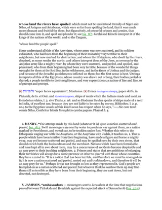 whose land the rivers have spoiled: which must not be understood literally of Niger and
Nilus, of Astapus and Astaboras, which were so far from spoiling the land, that it was much
more pleasant and fruitful for them; but figuratively, of powerful princes and armies, that
should come into it, and spoil and plunder it; see Isa_8:7. Jarchi and Kimchi interpret it of the
kings of the nations of the world; and so the Targum,
"whose land the people spoil.''
Some understand all this of the Assyrians, whose army was now scattered, and its soldiers
exhausted, who had been from the beginning of their monarchy very terrible to their
neighbours, but now marked for destruction; and whom the Ethiopians, who dwelt by the rivers,
despised, as some render the words: and others interpret them of the Jews, as overrun by the
Assyrian army like a mighty river, by whom they were scattered, and peeled, and spoiled, and
plundered; who from their beginning had been very terrible, because of the wonderful things
wrought for them at the Red Sea, in the wilderness, and in the times of Joshua and the judges;
and because of the dreadful punishments inflicted on them; but the first sense is best. Vitringa
interprets all this of the Egyptians, whose country was drawn out or long, their bodies peeled or
shaved; a people terrible to their neighbours, and very superstitious; a nation of line and line, or
of precept and precept.
(i) ‫על‬‫פני‬‫מים‬ "super facies aquarurum", Montanus. (k) Hence παπυρινα σκαφη, paper skiffs, in
Plutarch, de Is. et Osir. and πλοια καλαµινα, ships of reeds which the Indians made and used, as
Herodotus relates, l. 3. sive Thalia, c. 98. and so Diodorus Siculus speaks of ships made of a reed
in India, of excellent use, because they are not liable to be eaten by worms, Bibliothec. l. 2. p.
104. to the Egyptian vessels of this kind Lucan has respect when he says, "-----Sic cum tenet
omnia Nilus, Conficitur bibula Memphitis cymba papyro. Pharsal. l. 4.
4. HENRY, “The attempt made by this land (whatever it is) upon a nation scattered and
peeled, Isa_18:2. Swift messengers are sent by water to proclaim war against them, as a nation
marked by Providence, and meted out, to be trodden under foot. Whether this refer to the
Ethiopians waging war with the Assyrians, or the Assyrians with Judah, it teaches us, 1. That a
people which have been terrible from their beginning, have made a figure and borne a mighty
sway, may yet become scattered and peeled, and may be spoiled even by their own rivers, that
should enrich both the husbandman and the merchant. Nations which have been formidable,
and have kept all in awe about them, may by a concurrence of accidents become despicable and
an easy prey to their insulting neighbours. 2. Princes and states that are ambitious of enlarging
their territories will always have some pretence or other to quarrel with those whose countries
they have a mind to. “It is a nation that has been terrible, and therefore we must be revenged on
it; it is now a nation scattered and peeled, meted out and trodden down, and therefore it will be
an easy prey for us.” Perhaps it was not brought so low as they represented it. God's people are
trampled on as a nation scattered and peeled; but whoever think to swallow them up may find
them still as terrible as they have been from their beginning; they are cast down, but not
deserted, not destroyed.
5. JAMISON, “ambassadors — messengers sent to Jerusalem at the time that negotiations
passed between Tirhakah and Hezekiah against the expected attack of Sennacherib (Isa_37:9).
 