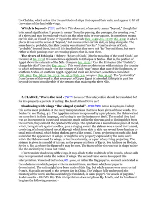 the Chaldee, which refers it to the multitude of ships that expand their sails, and appear to fill all
the waters of the land with wings.
Which is beyond - (‫מעבר‬ me‛eber). This does not, of necessity, mean “beyond,” though that
is its usual signification. It properly means “from the passing, the passages, the crossing over,”
of a river; and may be rendered what is on the other side; or over against. It sometimes means
on this side, as if used by one living on the other side Deu_4:49; Jos_13:27; 1Ki_4:24; in which
places it has not the sense of “beyond,” but means either on this side, or lying alongside. The
sense here is, probably, that this country was situated “not far” from the rivers of Cush,
“probably” beyond them, but still it is implied that they were not “far” beyond them, but were
rather at their passings over, or crossing-places; that is, near them.
The rivers of Ethiopia - Hebrew, ‘Rivers of Cush.’ (On the meaning of the word ‘Cush,’ see
the note at Isa_11:11) It is sometimes applicable to Ethiopia or Nubia - that is, the portion of
Egypt above the cataracts of the Nile. Compare Jer_13:23 : ‘Can the Ethiopian (the “Cushite”)
change his skin?’ (see also Eze_29:10). This word does not determine with certainty the country
to which reference is made - for the country of Cush “may” mean that east of the Euphrates, or
southern Arabia, or southern Egypt. Egypt and Cush are, however, sometimes connected
(2Ki_19:9; Psa_68:31; Isa_20:3; Isa_43:3; Nah_3:9; compare Dan_11:43). The “probability”
from the use of this word is, that some part of Upper Egypt is intended. Ethiopia in part lies
beyond the most considerable of the streams that make up the river Nile.
2. CLARKE, “Wo to the land - ‫הוי‬‫ארץ‬ hoi arets! This interjection should be translated ho!
for it is properly a particle of calling: Ho, land! Attend! Give ear!
Shadowing with wings “The winged cymbal” - ‫צלצל‬‫כנפים‬ tsiltsal kenaphayim. I adopt
this as the most probable of the many interpretations that have been given of these words. It is
Bochart’s: see Phaleg, 4:2. The Egyptian sistrum is expressed by a periphrasis; the Hebrews had
no name for it in their language, not having in use the instrument itself. The cymbal they had
was an instrument in its use and sound not much unlike the sistrum; and to distinguish it from
the sistrum, they called it the cymbal with wings. The cymbal was a round hollow piece of metal,
which, being struck against another, gave a ringing sound: the sistrum was a round instrument,
consisting of a broad rim of metal, through which from side to side ran several loose laminae or
small rods of metal, which being shaken, gave a like sound. These, projecting on each side, had
somewhat the appearance of wings; or might be very properly expressed by the same word
which the Hebrews used for wings, or for the extremity, or a part of any thing projecting. The
sistrum is given in a medal of Adrian, as the proper attribute of Egypt. See Addison on Medals,
Series 3. No. 4; where the figure of it may be seen. The frame of the sistrum was in shape rather
like the ancient lyre; it was not round.
If we translate shadowing with wings, it may allude to the multitude of its vessels, whose sails
may be represented under the notion of wings. The second verse seems to support this
interpretation. Vessels of bulrushes, ‫גמא‬ gome, or rather the flag papyrus, so much celebrated as
the substance on which people wrote in ancient times, and from which our paper is
denominated. The sails might have been made of this flag: but whole canoes were constructed
from it. Mat sails are used to the present day in China. The Vulgate fully understood the
meaning of the word, and has accordingly translated, in vasis papyri, “in vessels of papyrus.”
Reshi vesselis. - Old MS. Bib. This interpretation does not please Bp. Lowth, and for his dissent
he gives the following reasons: -
 