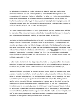 we believe them to have been the avowed enemies of the Jews, the design was to afford some
consolation to believers who were wretchedly broken up and scattered, that having received this
message they might rejoice and give thanks to God. But if we rather think that the Jews were led by this
nation into an unlawful league, we must then consider that this exhortation is ironical, and that the
Prophet intended to reprove the folly of the chosen people, in forsaking God and relying on useless aid.
Some think that these words were spoken by God, as if he commanded those nations who inhabited the
sea-coast to destroy the Jews; but I am not at all of that opinion.
To a nation scattered and plundered. (14) I do not agree with those who think that these words describe
the destruction of that unknown and obscure nation; for by “ plundered nation” he means the Jews who
were to be grievously harassed and scattered, so that no part of them escaped injury.
To a people terrible from their beginning hitherto. He calls it terrible, because so great calamities would
disfigure it in such a manner that all who beheld it would be struck with terror. I cannot approve of the
exposition given by some, that this relates to the signs and miracles which the Lord performed amongst
them, so as to render them an object of dread to all men; for the allusion is rather to that passage in the
writings of Moses, “ Lord will make thee an astonishment and a terror.” Deu_28:37 In like manner it is said
elsewhere, “ the shaking of the head and mockery.” (Jer_18:16.) He therefore means that they are a
nation so dreadful to behold as to fill all men with astonishment, and we know that this was foretold and
that it also happened to the Jews.
A nation trodden down on every side. (15) ‫קו‬ ‫,קו‬ (kav-kav,) that is, on every side, as if one drew lines and
joined them so closely that no space was left between them, or as if one drew furrows in a field so as to
break every clod; for in this manner was the nation thrown down and trampled under foot. (16)
Whose land the rivers have spoiled. By the rivers he means the vast army of the enemies, that is, of the
Assyrians. He alludes to what he had formerly said, that the nation, not satisfied with its own little stream,
longed for rapid and boisterous rivers. (Isa_8:6.) After having applied to them for assistance, they were
overwhelmed by them as by a deluge; and the reason of the whole evil was this, that they were not
satisfied with the promises of God, and sought assistance in another quarter. Now, if this command is
understood to be given to the swift messengers in the name of God, we infer from it that he does not
immediately assist his own people, but delays his aid till they are brought to a state of despair. He does
not send to them a cheerful and prosperous message while they are still uninjured, or when they have
received a light stroke, but he sends a message to a nation altogether trodden down and trampled under
foot. Yet when he commands them to make haste, he means that the judgment will be sudden and
unexpected, so that light will suddenly burst forth amidst the darkness.
 
