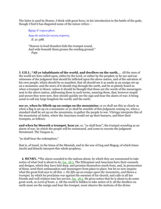 The latter is used by Homer, I think with great force, in his introduction to the battle of the gods;
though I find it has disgusted some of the minor critics: -
Βραχε δ’ ευρεια χθων,
Αµφι δε σαλπιγζεν µεγας ουρανος.
Il. 21:388.
“Heaven in loud thunders bids the trumpet sound,
And wide beneath them groans the rending ground.”
Pope
3. GILL, “All ye inhabitants of the world, and dwellers on the earth,.... All the men of
the world are here called upon, either by the Lord, or rather by the prophet, to be eye and ear
witnesses of the judgment that should be inflicted upon the above nation, and of the salvation of
his own people; which should be so manifest, that all should see it as easily as an ensign set up
on a mountain; and the news of it should ring through the earth, and be as plainly heard as
when a trumpet is blown: unless it should be thought that these are the words of the messengers
sent to the above nation, addressing them in such terms, assuring them, that, however stupid
and secure they were now, they should quickly see the sign and hear the alarm of war; it being
usual to call any large kingdom the world, and the earth:
see ye, when be lifteth up an ensign on the mountains; or ye shall see this as clearly as
when a flag is set up on a mountain; or ye shall be sensible of this judgment coming on, when a
standard shall be set up on the mountains, to gather the people to war. Vitringa interprets this of
the mountains of Judea, where the Assyrians would set up their banners, and blow their
trumpets, as follows:
and when he bloweth a trumpet, hear ye; or, "ye shall hear"; the trumpet sounding as an
alarm of war, by which the people will be summoned, and come to execute the judgment
threatened. The Targum is,
"ye shall hear the redemption;''
that is, of Israel, in the times of the Messiah, and in the war of Gog and Magog; of which times
Jarchi and Kimchi interpret this whole prophecy.
4. HENRY, “The alarm sounded to the nations about, by which they are summoned to take
notice of what God is about to do, Isa_18:3. The Ethiopians and Assyrians have their counsels
and designs, which they have laid deep, and promise themselves much from, and, in prosecution
of them, send their ambassadors and messengers from place to place; but let us now enquire
what the great God says to all this. 1. He lifts up an ensign upon the mountains, and blows a
trumpet, by which he proclaims war against the enemies of his church, and calls in all her
friends and well-wishers into her service, Isa_18:3. He gives notice that he is about to do some
great work, as Lord of hosts. 2. All the world is bidden to take notice of it; all the dwellers on
earth must see the ensign and hear the trumpet, must observe the motions of the divine
 