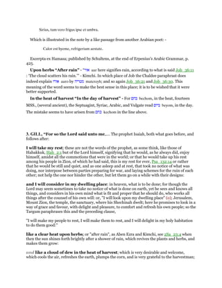 Sirius, tum vero frigus ipse et umbra.
Which is illustrated in the note by a like passage from another Arabian poet: -
Calor est hyeme, refrigerium aestate.
Excerpta ex Hamasa; published by Schultens, at the end of Erpenius’s Arabic Grammar, p.
425.
Upon herbs “After rain” - “‫אור‬ aur here signifies rain, according to what is said Job_36:11
: ‘The cloud scatters his rain.’” - Kimchi. In which place of Job the Chaldee paraphrast does
indeed explain ‫אורו‬ auro by ‫מטריה‬ matereyh; and so again Job_36:21 and Job_36:30. This
meaning of the word seems to make the best sense in this place; it is to be wished that it were
better supported.
In the heat of harvest “In the day of harvest” - For ‫בחם‬ bechom, in the heat, fourteen
MSS., (several ancient), the Septuagint, Syriac, Arabic, and Vulgate read ‫ביום‬ beyom, in the day.
The mistake seems to have arisen from ‫כחם‬ kechom in the line above.
3. GILL, “For so the Lord said unto me,.... The prophet Isaiah, both what goes before, and
follows after:
I will take my rest; these are not the words of the prophet, as some think, like those of
Habakkuk, Hab_2:1 but of the Lord himself, signifying that he would, as he always did, enjoy
himself, amidst all the commotions that were in the world; or that he would take up his rest
among his people in Zion, of which he had said, this is my rest for ever, Psa_132:14 or rather
that he would be still and quiet, and as one asleep and at rest, that took no notice of what was
doing, nor interpose between parties preparing for war, and laying schemes for the ruin of each
other; not help the one nor hinder the other, but let them go on a while with their designs:
and I will consider in my dwelling place: in heaven, what is to be done; for though the
Lord may seem sometimes to take no notice of what is done on earth, yet he sees and knows all
things, and considers in his own mind what is fit and proper that he should do, who works all
things after the counsel of his own will: or, "I will look upon my dwelling place" (o); Jerusalem,
Mount Zion, the temple, the sanctuary, where his Shechinah dwelt; here he promises to look in a
way of grace and favour, with delight and pleasure, to comfort and refresh his own people; so the
Targum paraphrases this and the preceding clause,
"I will make my people to rest, I will make them to rest, and I will delight in my holy habitation
to do them good:''
like a clear heat upon herbs; or "after rain", as Aben Ezra and Kimchi, see 2Sa_23:4 when
then the sun shines forth brightly after a shower of rain, which revives the plants and herbs, and
makes them grow:
and like a cloud of dew in the heat of harvest; which is very desirable and welcome,
which cools the air, refreshes the earth, plumps the corn, and is very grateful to the harvestman;
 