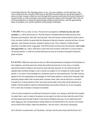 concerning Jehovah. The ripening grapes, as Isa_18:6 now explains, are the Assyrians, who
were not far from the summit of their power; the fruit-branches that are cut off and nipped in
pieces are their corpses, which are now through both summer and winter the food of swarms of
summer birds, as well as of beasts of prey that remain the whole winter through. This is the act
of divine judgment, to which the approaching exaltation of the banner, and the approaching
blast of trumpets, is to call the attention of the people of Ethiopia.
7. PULPIT, “For so; rather, for thus. The word koh is prospective. I will take my rest, and I will
consider; or, I will be still and look on. The rest of God is contrasted with the bustle and hurry of the
Ethiopians and Assyrians. God "sits in his holy seat," calm and tranquil, knowing what the result is about
to be, and when it will be; he waits while the influences of heat and moisture, sunshine and dew—his own
agencies—ripen Assyria's schemes, impassive, taking no part. Then, suddenly, he takes the part
described in the latter portion of Isa_18:5, "cuts off the shoots and hews down the branches." Like a clear
heat upon herbs, etc.; rather, while there is clear heat in the sunshine, while there is a cloud of dew in
the harvest-warmth; i.e. while surrounding influences are such as must favor the growth of Assyria's
power and pride.
8. CALVIN, “4.But thus said Jehovah unto me. After having threatened a slaughter of the Ethiopians or
their neighbors, and at the same time shewn that comfort will arise from it to the Jews, or ironically
reproved the foolish confidence with which the Jews had been deceived, he now adds that God will
regulate these confused changes in such a manner as to gather to him at length his chosen people. The
particle ‫,כי‬ (ki,) which I have translated but, sometimes means for and sometimes but. The latter meaning
appears to be more appropriate in this passage, for the Prophet replies to a doubt which otherwise might
grievously perplex weak minds; because when confusion arises, there may be said to be a veil which
conceals from us the providence of God. Such also was the state of that nation whose destruction he
foretells, that this prediction might be reckoned fabulous and worthy of ridicule; for, as we may gather
from it, there was no danger or change to be dreaded.
I will rest. Some consider this as referring to the person of Isaiah, as if, relying on what God had revealed,
he rested, that is, was in a state of composure, as we ought to be when we have heard the word of God,
and fully expect what has been foretold. In like manner Habakkuk also says, On my watch-tower will I
stand. (Hab_2:1.) But unquestionably he relates what the Lord had foretold to him, and the Lord himself,
by the mouth of the Prophet, makes this declaration, I will rest, that is, I will remain unemployed.
And I will look in my tabernacle. (19) The phrase, I will look, has the same import with the former; for a
 