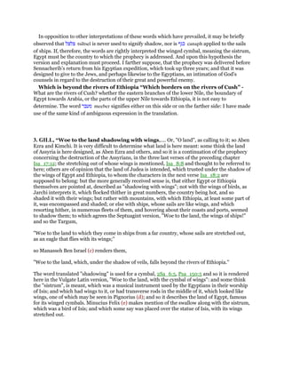 In opposition to other interpretations of these words which have prevailed, it may be briefly
observed that ‫צלצל‬ tsiltsel is never used to signify shadow, nor is ‫כנף‬ canaph applied to the sails
of ships. If, therefore, the words are rightly interpreted the winged cymbal, meaning the sistrum,
Egypt must be the country to which the prophecy is addressed. And upon this hypothesis the
version and explanation must proceed. I farther suppose, that the prophecy was delivered before
Sennacherib’s return from his Egyptian expedition, which took up three years; and that it was
designed to give to the Jews, and perhaps likewise to the Egyptians, an intimation of God’s
counsels in regard to the destruction of their great and powerful enemy.
Which is beyond the rivers of Ethiopia “Which borders on the rivers of Cush” -
What are the rivers of Cush? whether the eastern branches of the lower Nile, the boundary of
Egypt towards Arabia, or the parts of the upper Nile towards Ethiopia, it is not easy to
determine. The word ‫מעבר‬ meeber signifies either on this side or on the farther side: I have made
use of the same kind of ambiguous expression in the translation.
3. GILL, “Woe to the land shadowing with wings,.... Or, "O land", as calling to it; so Aben
Ezra and Kimchi. It is very difficult to determine what land is here meant: some think the land
of Assyria is here designed, as Aben Ezra and others, and so it is a continuation of the prophecy
concerning the destruction of the Assyrians, in the three last verses of the preceding chapter
Isa_17:12; the stretching out of whose wings is mentioned, Isa_8:8 and thought to be referred to
here; others are of opinion that the land of Judea is intended, which trusted under the shadow of
the wings of Egypt and Ethiopia, to whom the characters in the next verse Isa_18:2 are
supposed to belong: but the more generally received sense is, that either Egypt or Ethiopia
themselves are pointed at, described as "shadowing with wings"; not with the wings of birds, as
Jarchi interprets it, which flocked thither in great numbers, the country being hot, and so
shaded it with their wings; but rather with mountains, with which Ethiopia, at least some part of
it, was encompassed and shaded; or else with ships, whose sails are like wings, and which
resorting hither, in numerous fleets of them, and hovering about their coasts and ports, seemed
to shadow them; to which agrees the Septuagint version, "Woe to the land, the wings of ships!"
and so the Targum,
"Woe to the land to which they come in ships from a far country, whose sails are stretched out,
as an eagle that flies with its wings;''
so Manasseh Ben Israel (c) renders them,
"Woe to the land, which, under the shadow of veils, falls beyond the rivers of Ethiopia.''
The word translated "shadowing" is used for a cymbal, 2Sa_6:5, Psa_150:5 and so it is rendered
here in the Vulgate Latin version, "Woe to the land, with the cymbal of wings": and some think
the "sistrum", is meant, which was a musical instrument used by the Egyptians in their worship
of Isis; and which had wings to it, or had transverse rods in the middle of it, which looked like
wings, one of which may be seen in Pignorius (d); and so it describes the land of Egypt, famous
for its winged cymbals. Minucius Felix (e) makes mention of the swallow along with the sistrum,
which was a bird of Isis; and which some say was placed over the statue of Isis, with its wings
stretched out.
 