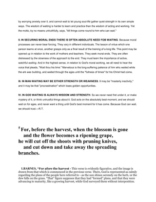 by worrying anxiety over it, and cannot wait to let young soul-life gather quiet strength in its own simple
ways. The wisdom of waiting is harder to learn and practice than the wisdom of acting and working. Yet
the motto, by no means untruthfully, says, "All things come round to him who can wait."
II. IN SECURING MORAL ENDS THERE IS OFTEN ABSOLUTE NEED FOB WAITING. Because moral
processes can never bear forcing. They vary in different individuals. The lesson of virtue which one
person learns at once, another grasps only as a final result of the training of a long life. This point may be
opened up in relation to the work of mothers and teachers. They seek moral ends. They are often
distressed by the slowness of the approach to the end. They must learn the importance of active,
watchful waiting. And in the highest sense, in relation to God's moral working, we all need to hear the
voice that pleads, "Wait thou his time." Marvelous is the long-suffering patience of him who waited while
the ark was building, and waited through the ages until the "fullness of times" for his Christ had come.
III. IN MAN WAITING MAY BE EITHER STRENGTH OR WEAKNESS. It may be "masterly inactivity,"
and it may be that "procrastination" which loses golden opportunities.
IV. IN GOD WAITING IS ALWAYS WISDOM AND STRENGTH. So we never need fret under it, or make
mystery of it, or think untrustful things about it. God acts on the absolutely best moment, and we should
wait on for ages, and never want a thing until God's best moment for it has come. Because God can wait,
we should trust.—R.T.
5
For, before the harvest, when the blossom is gone
and the flower becomes a ripening grape,
he will cut off the shoots with pruning knives,
and cut down and take away the spreading
branches.
1.BARNES, “For afore the harvest - This verse is evidently figurative, and the image is
drawn from that which is commenced in the previous verse. There, God is represented as calmly
regarding the plans of the people here referred to - as the sun shines serenely on the herb, or the
dew falls on the grass. “That” figure supposes that they had “formed” plans, and that they were
advancing to maturity, like a growing harvest, while God surveyed them without interposition.
 