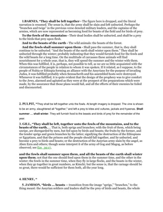 1.BARNES, “They shall be left together - The figure here is dropped, and the literal
narration is resumed. The sense is, that the army shall be slain and left unburied. Perhaps the
“branches and twigs” in the previous verse denoted military leaders, and the captains of the
armies, which are now represented as becoming food for beasts of the field and for birds of prey.
To the fowls of the mountains - Their dead bodies shall be unburied, and shall be a prey
to the birds that prey upon flesh.
And to the beasts of the earth - The wild animals: the beasts of the forest.
And the fowls shall summer upon them - Shall pass the summer, that is, they shall
continue to be unburied. “And the beasts of the earth shall winter upon them.” They shall be
unburied through the winter; probably indicating that they would furnish food for the fowls and
the wild beasts for a long time. On the multitude of carcasses these animals will find
nourishment for a whole year, that is, they will spend the summer and the winter with them.
When this was fulfilled, it is, perhaps, not possible to tell, as we are so little acquainted with the
circumstances of the people in relation to whom it was spoken. If it related, as I suppose, to the
people of Nubia or Ethiopia forming an alliance with the Assyrians for the purpose of invading
Judea, it was fulfilled probably when Sennacherib and his assembled hosts were destroyed.
Whenever it was fulfilled, it is quite evident that the design of the prophecy was to give comfort
to the Jews, alarmed and agitated as they were at the prospect of the preparations which were
made, by the assurance that those plans would fail, and all the efforts of their enemies be foiled
and disconcerted.
2. PULPIT, “They shall be left together unto the fowls. At length imagery is dropped. The vine is shown
to be an army, slaughtered all "together," and left a prey to kites and vultures, jackals and hyaenas. Shall
summer shall winter. They will furnish food to the beasts and birds of prey for the remainder of the
year.
3. GILL, “They shall be left, together unto the fowls of the mountains, and to the
beasts of the earth,.... That is, both sprigs and branches; with the fruit of them, which being
unripe, are disregarded by men, but fed upon by birds and beasts; the fruits by the former, and
the tender sprigs and green branches by the latter; signifying the destruction of the Ethiopians
or Egyptians, and that the princes and the people should fall together, and lie unburied, and
become a prey to birds and beasts; or the destruction of the Assyrian army slain by the angel, as
Aben Ezra and others; though some interpret it of the army of Gog and Magog, as before
observed; see Eze_39:17,
and the fowls shall summer upon them, and all the beasts of the earth shall winter
upon them; not that the one should feed upon them in the summer time, and the other in the
winter; the fowls in the summer time, when they fly in large flocks, and the beasts in the winter,
when they go together in great numbers, as Kimchi; but the sense is, that the carnage should be
so great, there would be sufficient for them both, all the year long.
4. HENRY, “
5. JAMISON, “birds ... beasts — transition from the image “sprigs,” “branches,” to the
thing meant: the Assyrian soldiers and leaders shall be the prey of birds and beasts, the whole
 
