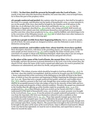 3. GILL, “In that time shall the present be brought unto the Lord of hosts,.... Not
exactly at the time when this destruction should be, but some time after, even in Gospel times;
for to them this part of the prophecy refers:
of a people scattered and peeled; this explains what the present is, that shall be brought to
the Lord; it is a people, and therefore not the spoils of Sennacherib's army, as some interpret it;
nor yet the people of the Jews, that shall be brought by the Gentiles out of all nations in the
latter day, as an offering to the Lord, as Aben Ezra and Kimchi; see Isa_11:11 (p); but the
Ethiopians or Egyptians, described Isa_18:2 as here, who, being converted, shall stretch out
their hands to God, submit unto him, and present themselves soul and body as an acceptable
sacrifice unto him; when these prophecies in Psa_68:31 shall be fulfilled, and which began to be
in the conversion of the Ethiopian eunuch, Act_8:27 and of which there were other instances in
the times of the apostles, and in following ages:
and from a people terrible from their beginning hitherto; that is, some of the people,
not all of them; the same people are designed as before, only this Hebraism is used, to show a
distinction among them:
a nation meted out, and trodden under foot, whose land the rivers have spoiled;
these descriptive characters, with those in the preceding clauses, are retained, to show that the
same people are here meant as in Isa_18:2 and to magnify the riches of God's grace, in the
conversion of a people to whom such characters belonged; which show that it was not owing to
themselves, or any deserts of theirs, but to the free favour and good will of God:
to the place of the name of the Lord of hosts, the mount Zion; hither the present was to
be brought, and here the persons to present themselves to the Lord, even in the mount Zion, the
church of God; where the name of the Lord is named and called upon, his word is preached, his
ordinances are administered, and where he dwells, and grants his presence.
4. HENRY, “The tribute of praise which should be brought to God from all this (Isa_18:7): In
that time, when this shall be accomplished, shall the present be brought unto the Lord of hosts.
1. Some understand this of the conversion of the Ethiopians to the faith of Christ in the latter
days, of which we have the specimen and beginning in Philip's baptizing the Ethiopian eunuch,
Act_8:27, etc. Those that were a people scattered and peeled, meted out, and trodden down
(Isa_18:2), shall be a present to the Lord: and, though they seem useless and worthless, they
shall be an acceptable present to him who judges of men by the sincerity of their faith and love,
not by the pomp and prosperity of their outward condition. Therefore the gospel was ministered
to the Gentiles that the offering up of the Gentiles might be acceptable, Rom_15:16. It is
prophesied (Psa_68:31) that Ethiopia shall soon stretch out her hands unto God. 2. Others
understand it of the spoil of Sennacherib's army, out of which, as usual, presents were brought
to the Lord of hosts, Num_31:50. It was the present of a people scattered and peeled. (1.) It was
won from the Assyrians, who were now themselves reduced to such a condition as they
scornfully described Judah to be in, Isa_18:1. Those that unjustly trample upon others shall
themselves be justly trampled upon. (2.) It was offered by the people of God, who were, in
disdain, called a people scattered and peeled. God will put honour upon his people, though men
put contempt upon them. Lastly, Observe, The present that is brought to the Lord of hosts must
be brought to the place of the name of the Lord of hosts; what is offered to God must be offered
in the way that he has appointed; we must be sure to attend him, and expect him to meet us,
where he records his name.
 