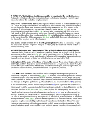 5. JAMISON, “In that time shall the present be brought unto the Lord of hosts,....
Not exactly at the time when this destruction should be, but some time after, even in Gospel
times; for to them this part of the prophecy refers:
of a people scattered and peeled; this explains what the present is, that shall be brought to
the Lord; it is a people, and therefore not the spoils of Sennacherib's army, as some interpret it;
nor yet the people of the Jews, that shall be brought by the Gentiles out of all nations in the
latter day, as an offering to the Lord, as Aben Ezra and Kimchi; see Isa_11:11 (p); but the
Ethiopians or Egyptians, described Isa_18:2 as here, who, being converted, shall stretch out
their hands to God, submit unto him, and present themselves soul and body as an acceptable
sacrifice unto him; when these prophecies in Psa_68:31 shall be fulfilled, and which began to be
in the conversion of the Ethiopian eunuch, Act_8:27 and of which there were other instances in
the times of the apostles, and in following ages:
and from a people terrible from their beginning hitherto; that is, some of the people,
not all of them; the same people are designed as before, only this Hebraism is used, to show a
distinction among them:
a nation meted out, and trodden under foot, whose land the rivers have spoiled;
these descriptive characters, with those in the preceding clauses, are retained, to show that the
same people are here meant as in Isa_18:2 and to magnify the riches of God's grace, in the
conversion of a people to whom such characters belonged; which show that it was not owing to
themselves, or any deserts of theirs, but to the free favour and good will of God:
to the place of the name of the Lord of hosts, the mount Zion; hither the present was to
be brought, and here the persons to present themselves to the Lord, even in the mount Zion, the
church of God; where the name of the Lord is named and called upon, his word is preached, his
ordinances are administered, and where he dwells, and grants his presence.
6. K&D, “What effect this act of Jehovah would have upon the Ethiopian kingdom, if it
should now take place, is described in Isa_18:7 : “At that time will there be offered as a homage
to Jehovah of hosts a nation stretched out and polished, and from a terrible people, far away
on the other side; a nation of command upon command and treading down, whose land rivers
cut through, at the place of the name of Jehovah of hosts, the mountain of Zion.” ‫ם‬ ַ‫ע‬ (a people),
at the commencement, cannot possibly be equivalent to ‫ם‬ ַ‫ע‬ ֵ‫מ‬ (from a people). If it were taken in
this sense, it would be necessary to make the correction accordingly, as Knobel has done; but the
important parallels in Isa_66:20 and Zep_3:10 are against this. Consequently ‛am and goi
(people and nation) must be rendered as subjects; and the ‫ן‬ ִ‫מ‬ in ‫ם‬ ַ‫ע‬ ֵ‫מ‬ must be taken as partitive.
Ethiopia is offered, i.e., offers itself, as a free-will offering to Jehovah, impelled irresistibly by
the force of the impression made by the mighty act of Jehovah, or, as it is expressed in “the Titan
among the Psalms” (Psa_68:32, probably a Davidic psalm of the time of Hezekiah), “there come
kingdoms of splendour out of Egypt; Cush rapidly stretches out its hands to Elohim.” In order
that the greatness of this spiritual conquest might be fully appreciated, the description of this
strangely glorious people is repeated here; and with this poetical rounding, the prophecy itself,
 