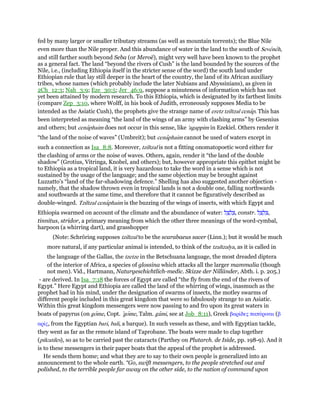 fed by many larger or smaller tributary streams (as well as mountain torrents); the Blue Nile
even more than the Nile proper. And this abundance of water in the land to the south of Seveneh,
and still farther south beyond Seba (or Meroë), might very well have been known to the prophet
as a general fact. The land “beyond the rivers of Cush” is the land bounded by the sources of the
Nile, i.e., (including Ethiopia itself in the stricter sense of the word) the south land under
Ethiopian rule that lay still deeper in the heart of the country, the land of its African auxiliary
tribes, whose names (which probably include the later Nubians and Abyssinians), as given in
2Ch_12:3; Nah_3:9; Eze_30:5; Jer_46:9, suppose a minuteness of information which has not
yet been attained by modern research. To this Ethiopia, which is designated by its farthest limits
(compare Zep_3:10, where Wolff, in his book of Judith, erroneously supposes Media to be
intended as the Asiatic Cush), the prophets give the strange name of eretz tziltzal cenap. This has
been interpreted as meaning “the land of the wings of an army with clashing arms” by Gesenius
and others; but cenaphaim does not occur in this sense, like 'agappim in Ezekiel. Others render it
“the land of the noise of waves” (Umbreit); but cenaphaim cannot be used of waters except in
such a connection as Isa_8:8. Moreover, tziltzal is not a fitting onomatopoetic word either for
the clashing of arms or the noise of waves. Others, again, render it “the land of the double
shadow” (Grotius, Vitringa, Knobel, and others); but, however appropriate this epithet might be
to Ethiopia as a tropical land, it is very hazardous to take the word in a sense which is not
sustained by the usage of the language; and the same objection may be brought against
Luzzatto's “land of the far-shadowing defence.” Shelling has also suggested another objection -
namely, that the shadow thrown even in tropical lands is not a double one, falling northwards
and southwards at the same time, and therefore that it cannot be figuratively described as
double-winged. Tziltzal cenaphaim is the buzzing of the wings of insects, with which Egypt and
Ethiopia swarmed on account of the climate and the abundance of water: ‫ל‬ ַ‫צ‬ ָ‫ל‬ ְ‫,צ‬ constr. ‫ל‬ ַ‫צ‬ ְ‫ל‬ ִ‫,צ‬
tinnitus, stridor, a primary meaning from which the other three meanings of the word-cymbal,
harpoon (a whirring dart), and grasshopper
(Note: Schröring supposes tziltzal to be the scarabaeus sacer (Linn.); but it would be much
more natural, if any particular animal is intended, to think of the tzaltzalya, as it is called in
the language of the Gallas, the tzetze in the Betschuana language, the most dreaded diptera
of the interior of Africa, a species of glossina which attacks all the larger mammalia (though
not men). Vid., Hartmann, Naturgeschichtlich-medic. Skizze der Nilländer, Abth. i. p. 205.)
- are derived. In Isa_7:18 the forces of Egypt are called “the fly from the end of the rivers of
Egypt.” Here Egypt and Ethiopia are called the land of the whirring of wings, inasmuch as the
prophet had in his mind, under the designation of swarms of insects, the motley swarms of
different people included in this great kingdom that were so fabulously strange to an Asiatic.
Within this great kingdom messengers were now passing to and fro upon its great waters in
boats of papyrus (on gome, Copt. ‛gome, Talm. gami, see at Job_8:11), Greek βαρίδες παπύριναι (β
αρίς, from the Egyptian bari, bali, a barque). In such vessels as these, and with Egyptian tackle,
they went as far as the remote island of Taprobane. The boats were made to clap together
(pilcatiles), so as to be carried past the cataracts (Parthey on Plutarch. de Iside, pp. 198-9). And it
is to these messengers in their paper boats that the appeal of the prophet is addressed.
He sends them home; and what they are to say to their own people is generalized into an
announcement to the whole earth. “Go, swift messengers, to the people stretched out and
polished, to the terrible people far away on the other side, to the nation of command upon
 