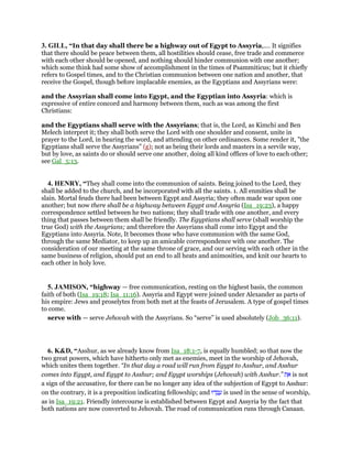 3. GILL, “In that day shall there be a highway out of Egypt to Assyria,.... It signifies
that there should be peace between them, all hostilities should cease, free trade and commerce
with each other should be opened, and nothing should hinder communion with one another;
which some think had some show of accomplishment in the times of Psammiticus; but it chiefly
refers to Gospel times, and to the Christian communion between one nation and another, that
receive the Gospel, though before implacable enemies, as the Egyptians and Assyrians were:
and the Assyrian shall come into Egypt, and the Egyptian into Assyria: which is
expressive of entire concord and harmony between them, such as was among the first
Christians:
and the Egyptians shall serve with the Assyrians; that is, the Lord, as Kimchi and Ben
Melech interpret it; they shall both serve the Lord with one shoulder and consent, unite in
prayer to the Lord, in hearing the word, and attending on other ordinances. Some render it, "the
Egyptians shall serve the Assyrians" (g); not as being their lords and masters in a servile way,
but by love, as saints do or should serve one another, doing all kind offices of love to each other;
see Gal_5:13.
4. HENRY, “They shall come into the communion of saints. Being joined to the Lord, they
shall be added to the church, and be incorporated with all the saints. 1. All enmities shall be
slain. Mortal feuds there had been between Egypt and Assyria; they often made war upon one
another; but now there shall be a highway between Egypt and Assyria (Isa_19:23), a happy
correspondence settled between he two nations; they shall trade with one another, and every
thing that passes between them shall be friendly. The Egyptians shall serve (shall worship the
true God) with the Assyrians; and therefore the Assyrians shall come into Egypt and the
Egyptians into Assyria. Note, It becomes those who have communion with the same God,
through the same Mediator, to keep up an amicable correspondence with one another. The
consideration of our meeting at the same throne of grace, and our serving with each other in the
same business of religion, should put an end to all heats and animosities, and knit our hearts to
each other in holy love.
5. JAMISON, “highway — free communication, resting on the highest basis, the common
faith of both (Isa_19:18; Isa_11:16). Assyria and Egypt were joined under Alexander as parts of
his empire: Jews and proselytes from both met at the feasts of Jerusalem. A type of gospel times
to come.
serve with — serve Jehovah with the Assyrians. So “serve” is used absolutely (Job_36:11).
6. K&D, “Asshur, as we already know from Isa_18:1-7, is equally humbled; so that now the
two great powers, which have hitherto only met as enemies, meet in the worship of Jehovah,
which unites them together. “In that day a road will run from Egypt to Asshur, and Asshur
comes into Egypt, and Egypt to Asshur; and Egypt worships (Jehovah) with Asshur.” ‫ת‬ ֵ‫א‬ is not
a sign of the accusative, for there can be no longer any idea of the subjection of Egypt to Asshur:
on the contrary, it is a preposition indicating fellowship; and ‫דוּ‬ ְ‫ב‬ ָ‫ע‬ is used in the sense of worship,
as in Isa_19:21. Friendly intercourse is established between Egypt and Assyria by the fact that
both nations are now converted to Jehovah. The road of communication runs through Canaan.
 