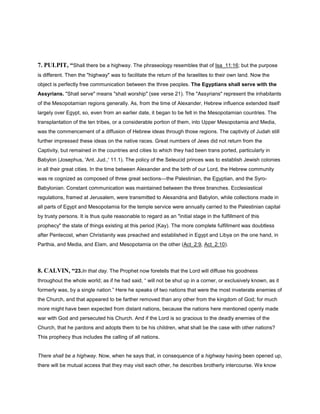 7. PULPIT, “Shall there be a highway. The phraseology resembles that of Isa_11:16; but the purpose
is different. Then the "highway" was to facilitate the return of the Israelites to their own land. Now the
object is perfectly free communication between the three peoples. The Egyptians shall serve with the
Assyrians. "Shall serve" means "shall worship" (see verse 21). The "Assyrians" represent the inhabitants
of the Mesopotamian regions generally. As, from the time of Alexander, Hebrew influence extended itself
largely over Egypt, so, even from an earlier date, it began to be felt in the Mesopotamian countries. The
transplantation of the ten tribes, or a considerable portion of them, into Upper Mesopotamia and Media,
was the commencement of a diffusion of Hebrew ideas through those regions. The captivity of Judah still
further impressed these ideas on the native races. Great numbers of Jews did not return from the
Captivity, but remained in the countries and cities to which they had been trans ported, particularly in
Babylon (Josephus, 'Ant. Jud.,' 11.1). The policy of the Seleucid princes was to establish Jewish colonies
in all their great cities. In the time between Alexander and the birth of our Lord, the Hebrew community
was re cognized as composed of three great sections—the Palestinian, the Egyptian, and the Syro-
Babylonian. Constant communication was maintained between the three branches. Ecclesiastical
regulations, framed at Jerusalem, were transmitted to Alexandria and Babylon, while collections made in
all parts of Egypt and Mesopotamia for the temple service were annually carried to the Palestinian capital
by trusty persons. It is thus quite reasonable to regard as an "initial stage in the fulfillment of this
prophecy" the state of things existing at this period (Kay). The more complete fulfillment was doubtless
after Pentecost, when Christianity was preached and established in Egypt and Libya on the one hand, in
Parthia, and Media, and Elam, and Mesopotamia on the other (Act_2:9, Act_2:10).
8. CALVIN, “23.In that day. The Prophet now foretells that the Lord will diffuse his goodness
throughout the whole world; as if he had said, “ will not be shut up in a corner, or exclusively known, as it
formerly was, by a single nation.” Here he speaks of two nations that were the most inveterate enemies of
the Church, and that appeared to be farther removed than any other from the kingdom of God; for much
more might have been expected from distant nations, because the nations here mentioned openly made
war with God and persecuted his Church. And if the Lord is so gracious to the deadly enemies of the
Church, that he pardons and adopts them to be his children, what shall be the case with other nations?
This prophecy thus includes the calling of all nations.
There shall be a highway. Now, when he says that, in consequence of a highway having been opened up,
there will be mutual access that they may visit each other, he describes brotherly intercourse. We know
 