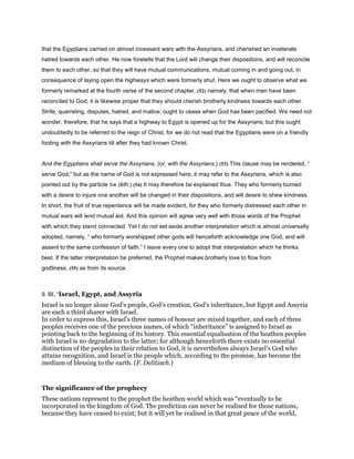 that the Egyptians carried on almost incessant wars with the Assyrians, and cherished an inveterate
hatred towards each other. He now foretells that the Lord will change their dispositions, and will reconcile
them to each other, so that they will have mutual communications, mutual coming in and going out, in
consequence of laying open the highways which were formerly shut. Here we ought to observe what we
formerly remarked at the fourth verse of the second chapter, (52) namely, that when men have been
reconciled to God, it is likewise proper that they should cherish brotherly kindness towards each other.
Strife, quarreling, disputes, hatred, and malice, ought to cease when God has been pacified. We need not
wonder, therefore, that he says that a highway to Egypt is opened up for the Assyrians; but this ought
undoubtedly to be referred to the reign of Christ, for we do not read that the Egyptians were on a friendly
footing with the Assyrians till after they had known Christ.
And the Egyptians shall serve the Assyrians, (or, with the Assyrians.) (53) This clause may be rendered, “
serve God;” but as the name of God is not expressed here, it may refer to the Assyrians, which is also
pointed out by the particle ‫את‬ (ĕth.) (54) It may therefore be explained thus. They who formerly burned
with a desire to injure one another will be changed in their dispositions, and will desire to shew kindness.
In short, the fruit of true repentance will be made evident, for they who formerly distressed each other in
mutual wars will lend mutual aid. And this opinion will agree very well with those words of the Prophet
with which they stand connected. Yet I do not set aside another interpretation which is almost universally
adopted, namely, “ who formerly worshipped other gods will henceforth acknowledge one God, and will
assent to the same confession of faith.” I leave every one to adopt that interpretation which he thinks
best. If the latter interpretation be preferred, the Prophet makes brotherly love to flow from
godliness, (55) as from its source.
9. BI, “Israel, Egypt, and Assyria
Israel is no longer alone God’s people, God’s creation, God’s inheritance, but Egypt and Assyria
are each a third sharer with Israel.
In order to express this, Israel’s three names of honour are mixed together, and each of three
peoples receives one of the precious names, of which “inheritance” is assigned to Israel as
pointing back to the beginning of its history. This essential equalisation of the heathen peoples
with Israel is no degradation to the latter; for although henceforth there exists no essential
distinction of the peoples in their relation to God, it is nevertheless always Israel’s God who
attains recognition, and Israel is the people which, according to the promise, has become the
medium of blessing to the earth. (F. Delitzsch.)
The significance of the prophecy
These nations represent to the prophet the heathen world which was “eventually to be
incorporated in the kingdom of God. The prediction can never be realised for those nations,
because they have ceased to exist; but it will yet be realised in that great peace of the world,
 