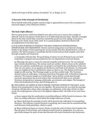 which is the hope of all the nations of mankind.” (C. A. Briggs, D. D.)
A forecast of the triumph of Christianity
Never had the faith of the prophet soared so high or approached so near to the conception of a
universal religion. (Prof. Robertson Smith.)
The holy triple alliance
The two great powers which have hitherto met only as foes are to meet in the worship of
Jehovah. And in consequence of this there is to be fellowship between them. And this is brought
about by the little central state. Israel has reached the grand end of its calling; it becomes a
blessing to the whole circuit of the earth. It is a grand prophecy destined to find its full
accomplishment in the latter days.
I. IT IS GOD’S PURPOSE TO PERFECT THE RACE THROUGH INTERNATIONAL
INTERCOURSE AND FRIENDSHIP. Chronic national antagonism is not Heaven’s design.
Neither is the design of God respecting the various peoples that they should dwell in a state of
isolation. The Divine purpose is manifestly that the several nations shall complete each other
through sympathy and reciprocity.
1. Geography indicates this. The good things of nature are not all found in any one land;
reciprocity is designed and necessitated by the very dispositions of soil and climate.
2. Ethnology also gives a reason for national sympathy and intercourse. No one national
type includes all perfections. The nations need one another. History shows us the solidarity
of the race and how wonderfully any one people is enriched by the contributions of the rest.
Take our own nation. In our gardens are the flowers and fruits of all climates. In a thousand
ways our neighbours have contributed to make us what we are. The Italians and French
taught us silk weaving. The Flemings taught us our fine woollen trade. The Venetians
showed us how to make glass. A German erected our first paper mill. A Dutchman began our
potteries. The Genoese taught us to build ships. And so history reveals that through
successive generations the several nations have enriched each other in art, industry,
literature, jurisprudence, language, philosophy, government, and religion. The thought of
God is the brotherhood of man, and all things prove it.
II. THE GOSPEL OF CHRIST IS THE SUPREME UNIFYING POWER OF THE RACE. In the
fulness of its meaning this is what our text signifies. The lesson here for us is that the marriage
of nations will take place where other marriages are celebrated—at the altar of God. In other
words, the unifying power of the race is the highest religious faith—the faith of our Lord Jesus
Christ.
1. Some suppose that the ameliorative reconciling influence will be found in commerce. But
there are malign influences which defeat the benign influences of trade.
2. Others think that the principle of unity will be found in the cultivation of cosmopolitan
literature. The influence of great literature is pacifying, but it must also be remembered that
such literature feeds patriotism, which is a peril.
3. Many build great hopes on science. Science reveals the unity of nature, but it teaches also
that all nature is full of strife, and civilisation itself is built on antagonism. It is only as a
great faith changes the spirit of man that discords will resolve themselves into harmonies.
 