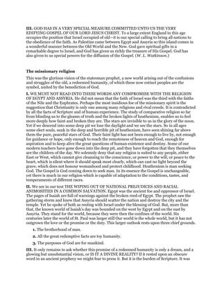 III. GOD HAS IN A VERY SPECIAL MEASURE COMMITTED UNTO US THE VERY
EDIFYING GOSPEL OF OUR LORD JESUS CHRIST. To a large extent England in this age
occupies the position that Israel occupied of old—it is our special calling to bring all nations to
the obedience of the faith. As Palestine came between Egypt and Assyria so this island comes in
a wonderful manner between the Old World and the New. God gave spiritual gifts in a
remarkable degree to Israel, and God has given us richly the treasure of His Gospel. God has
also given to us special powers for the diffusion of the Gospel. (W. L. Watkinson.)
The missionary religion
This was the glorious vision of the statesman prophet, a new world arising out of the confusions
and struggles of the old, a redeemed humanity, of which these now extinct peoples are the
symbol, united by the benediction of God.
I. WE MUST NOT READ INTO THESE WORDS ANY COMPROMISE WITH THE RELIGION
OF EGYPT AND ASSYRIA. He did not mean that the faith of Israel was the third with the faiths
of the Nile and the Euphrates. Perhaps the most insidious foe of the missionary spirit is the
suggestion that Christianity is only one among many religions and rival creeds. It is contradicted
by all the facts of Scripture and of human experience. The study of comparative religion so far
from blinding us to the gleams of truth and the broken lights of heathenism, enables us to feel
more deeply how faint and broken they are. The stars are invisible to us in the glory of the noon.
Yet if we descend into some deep pit we lose the daylight and we see the stars. So in all ages
some elect souls, sunk in the deep and horrible pit of heathenism, have seen shining far above
them the pure, peaceful stars of God. Their faint light has not been enough to live by, not enough
for guidance or hope, only enough to reach the remoteness of heaven and God, enough for
aspiration and to keep alive the great questions of human existence and destiny. Some of our
modern teachers have gone down into the deep pit, and they have forgotten that they themselves
are the children of the day. We solemnly deny that any religion is suited to any people, either
East or West, which cannot give cleansing to the conscience, or power to the will, or peace to the
heart, which is silent where it should speak most clearly, which can cast no light beyond the
grave, which does not honour womanhood and protect childhood. Heathenism is man seeking
God. The Gospel is God coming down to seek man. In its essence the Gospel is unchangeable,
yet there is much in our religion which is capable of adaptation to the conditions, tastes, and
temperaments of different races.
II. We see in our text THE WIPING OUT OF NATIONAL PREJUDICES AND RACIAL
ANIMOSITIES IN A COMMON SALVATION. Egypt was the ancient foe and oppressor of Israel.
The pages of Isaiah are full of warnings against the broken reed of Egypt. The prophet saw the
gathering storm and knew that Assyria should scatter the nation and destroy the city and the
temple. Yet he spoke of both as resting with Israel under the blessing of God. But, more than
that, the known world of Isaiah’s day was bounded on the west by Egypt and on the east by
Assyria. They stand for the world, because they were then the confines of the world. Six
centuries later the world of St. Paul was larger still Our world is the whole world, but it has not
outgrown the love or the promise or the duty. This larger outlook rests upon three chief grounds.
1. The brotherhood of man.
2. All the great redemptive facts are toy humanity.
3. The purposes of God are for mankind.
III. It only remains to ask whether this promise of a redeemed humanity is only a dream, and a
glowing but unsubstantial vision, or IS IT A DIVINE REALITY? If it rested upon an obscure
word in an ancient prophecy we might fear to press it. But it is the burden of Scripture. It was
 