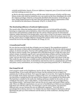 certainly perish before Assyria. If you are righteous, temperate, pure, if you do trust in truth
and God, nothing can move you.
2. But he who thus treated all nations with the same strict measures of justice and the same
fulness of pity with which he treated his own, was surely not far from extending to the world
the religious privileges which he so frequently identified with Jerusalem. In his old age, at
least, Isaiah looked forward to the time when the particular religious opportunities of the
Jew should be the inheritance of humanity. (Prof. G. A. Smith, D. D.)
The dominating influence of national righteousness
The moral is this: When the leading nation of the world is true to God and His principles,
knowing no compromise and no hesitation; when it lives these principles, incorporates them
into its laws and institutions, builds them into the code by which it governs its international
relations, makes them part of its foreign policy, and, so far as it has it in its power, insists upon
other nations honouring them and administering their affairs by them kit is always sure to win
the day, and to rule as a mighty influence among all the nations of the world, and to lift them up
toward the level of its own high civilisation. (D. Gregg, LL. D.)
A transformed world
No one who has seen the lovely Bay of Naples can ever forget it. The magnificent stretch of
waters, the twenty or thirty miles of memorable coast that girdle it, the vast city with its painted
palaces, its domes and spires, Vesuvius with nodding plume of fire and vapour, and over all the
sky blue as Aaron’s mantle. Now, geologists tell us that that lovely bay is really the crater of an
extinct volcano. In primitive ages it was a vast and awful abyss of flame and fury, but the fires
died down, the lava ceased to flow, the smoke rolled away, the glorious sea overflowed the
crater, and now the lovely waters sleep and dream, reflecting the lights and colours of the sky.
This world, for ages, has been a veritable mouth of hell. But its fires are slackening, its wrath
abates, its darkness is less dense, its desolations and miseries come to a perpetual end, and truth
and justice, mercy and kindness, are covering it as the great deep profound. (W. L. Watkinson.)
One Gospel for all
God’s Gospel is made not for Englishmen, but for all men. Many think the Gospel is a very
beautiful thing—if you would only keep it at home; but the moment you try to apply it to
anybody else, it will not suit them. Try it upon the negro; he is too low. Try it upon the Hindoo;
he is too high. Each of these must have a religion of his own; one would not suit them all. The
rice that forms a suitable food for the natives of hot climates is not suitable for the bleak north.
The food that is suitable for the north, the clothing and house suitable for the north, are not
suitable for the tropics, and so with religion. “A man looked into the eye of an Anglo-Saxon,”
says William Arthur, “and found it blue, and into the eye of a negro and found it black, and he
said, ‘These are different organisations; you are not so bewildered as to think you can enlighten
both these eyes with the same sun. You must have a sun for each of them; you must have
different suns, you see, because the eyes are differently organised.’” Very well, that is
exceedingly fine in theory, but try it—try whether the sun which God put in the heaven will not
illuminate the pale eye of the northerner and the dark eye of the southerner. (Sunday School
Chronicle.)
 