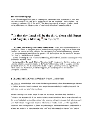 The universal language
When Haydn was prevailed upon to visit England for the first time, Mozart said to him, “You
have no training for the great world, and you speak too few languages.” Haydn replied, “My
language is understood by all the world.” The power of the name of Jesus is, however, more
universal in its appeal than the power of great music. (Sunday School Chronicle.).
24
In that day Israel will be the third, along with Egypt
and Assyria, a blessing[b]
on the earth.
1.BARNES, “In that day shall Israel be the third - That is, the three shall be united as
one people. Instead of being rival, hostile, and contending kingdoms, they shall be united and
friendly; and instead of having different and jarring religions, they shall all worship the same
God. The prophecy rather refers to the spread of the true religion, and the worship of the true
God, than to a political or civil alliance.
Even a blessing - It shall be a source of blessing, because from Judea the true religion would
extend into the other lands.
In the midst of the land - That is, “the united land” - composed of the three nations now
joined in alliance. Judea was situated in the “midst” of this united land, or occupied a central
position between the two. It was also true that it occupied a central position in regard to the
whole earth, and that from it, as a radiating point, the true religion was disseminated
throughout all nations.
2. CHARLES SIMEON, “THE CONVERSION OF JEWS AND GENTILES
Isa_19:24-25. In that day shall Israel be the third with Egypt and with Assyria, even a blessing in the midst
of the land; whom the Lord of hosts shall bless, saying, Blessed be Egypt my people, and Assyria the
work of my hands, and Israel mine inheritance.
THERE is among God’s ancient people an idea. that, so far from their nation being converted to
Christianity, the whole world is, in due season, to be converted to Judaism. Nor do we wonder much that
this error should obtain amongst them; since, in the prophetic writings, the change which is to be wrought
upon the Gentiles is very generally described in terms taken from the Jewish Law. This is peculiarly
observable in the passage before us, where Assyria and Egypt, the representatives of God’s enemies in
all ages, are spoken of as “raising an altar to the Lord,” and “offering sacrifices thereon;” and “making
 