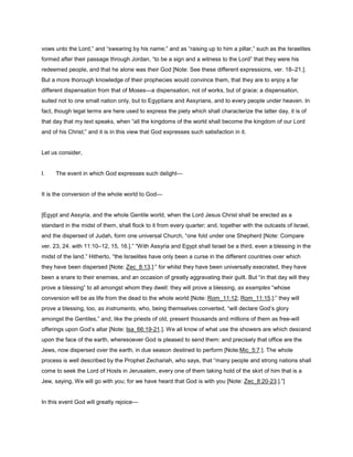 vows unto the Lord,” and “swearing by his name;” and as “raising up to him a pillar,” such as the Israelites
formed after their passage through Jordan, “to be a sign and a witness to the Lord” that they were his
redeemed people, and that he alone was their God [Note: See these different expressions, ver. 18–21.].
But a more thorough knowledge of their prophecies would convince them, that they are to enjoy a far
different dispensation from that of Moses—a dispensation, not of works, but of grace; a dispensation,
suited not to one small nation only, but to Egyptians and Assyrians, and to every people under heaven. In
fact, though legal terms are here used to express the piety which shall characterize the latter day, it is of
that day that my text speaks, when “all the kingdoms of the world shall become the kingdom of our Lord
and of his Christ;” and it is in this view that God expresses such satisfaction in it.
Let us consider,
I. The event in which God expresses such delight—
It is the conversion of the whole world to God—
[Egypt and Assyria, and the whole Gentile world, when the Lord Jesus Christ shall be erected as a
standard in the midst of them, shall flock to it from every quarter; and, together with the outcasts of Israel,
and the dispersed of Judah, form one universal Church, “one fold under one Shepherd [Note: Compare
ver. 23, 24. with 11:10–12, 15, 16.].” “With Assyria and Egypt shall Israel be a third, even a blessing in the
midst of the land.” Hitherto, “the Israelites have only been a curse in the different countries over which
they have been dispersed [Note: Zec_8:13.]:” for whilst they have been universally execrated, they have
been a snare to their enemies, and an occasion of greatly aggravating their guilt. But “in that day will they
prove a blessing” to all amongst whom they dwell: they will prove a blessing, as examples “whose
conversion will be as life from the dead to the whole world [Note: Rom_11:12; Rom_11:15.]:” they will
prove a blessing, too, as instruments, who, being themselves converted, “will declare God’s glory
amongst the Gentiles,” and, like the priests of old, present thousands and millions of them as free-will
offerings upon God’s altar [Note: Isa_66:19-21.]. We all know of what use the showers are which descend
upon the face of the earth, wheresoever God is pleased to send them: and precisely that office are the
Jews, now dispersed over the earth, in due season destined to perform [Note:Mic_5:7.]. The whole
process is well described by the Prophet Zechariah, who says, that “many people and strong nations shall
come to seek the Lord of Hosts in Jerusalem, every one of them taking hold of the skirt of him that is a
Jew, saying, We will go with you; for we have heard that God is with you [Note: Zec_8:20-23.].”]
In this event God will greatly rejoice—
 