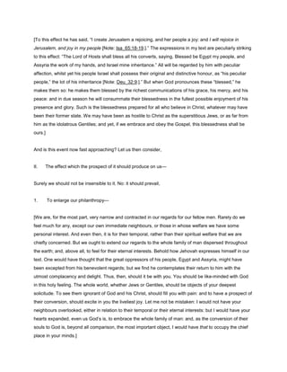 [To this effect he has said, “I create Jerusalem a rejoicing, and her people a joy: and I will rejoice in
Jerusalem, and joy in my people [Note: Isa_65:18-19.].” The expressions in my text are peculiarly striking
to this effect: “The Lord of Hosts shall bless all his converts, saying, Blessed be Egypt my people, and
Assyria the work of my hands, and Israel mine inheritance.” All will be regarded by him with peculiar
affection, whilst yet his people Israel shall possess their original and distinctive honour, as “his peculiar
people,” the lot of his inheritance [Note: Deu_32:9.].” But when God pronounces these “blessed,” he
makes them so: he makes them blessed by the richest communications of his grace, his mercy, and his
peace: and in due season he will consummate their blessedness in the fullest possible enjoyment of his
presence and glory. Such is the blessedness prepared for all who believe in Christ, whatever may have
been their former state. We may have been as hostile to Christ as the superstitious Jews, or as far from
him as the idolatrous Gentiles; and yet, if we embrace and obey the Gospel, this blessedness shall be
ours.]
And is this event now fast approaching? Let us then consider,
II. The effect which the prospect of it should produce on us—
Surely we should not be insensible to it. No: it should prevail,
1. To enlarge our philanthropy—
[We are, for the most part, very narrow and contracted in our regards for our fellow men. Rarely do we
feel much for any, except our own immediate neighbours, or those in whose welfare we have some
personal interest. And even then, it is for their temporal, rather than their spiritual welfare that we are
chiefly concerned. But we ought to extend our regards to the whole family of man dispersed throughout
the earth; and, above all, to feel for their eternal interests. Behold how Jehovah expresses himself in our
text. One would have thought that the great oppressors of his people, Egypt and Assyria, might have
been excepted from his benevolent regards; but we find he contemplates their return to him with the
utmost complacency and delight. Thus, then, should it be with you. You should be like-minded with God
in this holy feeling. The whole world, whether Jews or Gentiles, should be objects of your deepest
solicitude. To see them ignorant of God and his Christ, should fill you with pain: and to have a prospect of
their conversion, should excite in you the liveliest joy. Let me not be mistaken: I would not have your
neighbours overlooked, either in relation to their temporal or their eternal interests: but I would have your
hearts expanded, even us God’s is, to embrace the whole family of man: and, as the conversion of their
souls to God is, beyond all comparison, the most important object, I would have that to occupy the chief
place in your minds.]
 