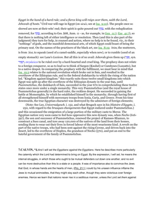 Egypt in the hand of a hard rule; and a fierce king will reign over them, saith the Lord,
Jehovah of hosts.” Civil war will rage in Egypt (on sicsec, see at Isa_9:10). The people once so
shrewd are now at their wits' end; their spirit is quite poured out ‫ה‬ ָ‫ק‬ ְ‫ב‬ָ‫,נ‬ with the reduplication
removed, for ‫ה‬ ָ ַ‫ב‬ָ‫,נ‬ according to Ges. §68, Anm. 11 - as, for example, in Gen_11:7; Eze_41:7), so
that there is nothing left of either intelligence or resolution. Then (and this is also part of the
judgment) they turn for help, in counsel and action, where no help is to be found, viz., to their
“nothings” of gods, and the manifold demoniacal arts, of which Egypt could boast of being the
primary seat. On the names of the practisers of the black art, see Isa_8:19; 'ittim, the mutterers,
is from 'atat, to squeak (used of a camel-saddle, especially when new), or to rumble (used of an
empty stomach): see Lane's Lexicon. But all this is of no avail: Jehovah gives them up (‫ר‬ ֵⅴ ִ‫,ס‬ syn.
‫יר‬ִ ְ‫ס‬ ִ‫,ה‬ συγκλείειν to be ruled over by a hard-hearted and cruel king. The prophecy does not relate
to a foreign conqueror, so as to lead us to think of Sargon (Knobel) or Cambyses (Luzzatto), but
to a native despot. In comparing the prophecy with the fulfilment, we must bear in mind that
Isa_19:2 relates to the national revolution which broke out in Sais, and resulted in the
overthrow of the Ethiopian rule, and to the federal dodekarchy to which the rising of the nation
led. “Kingdom against kingdom:” this exactly suits those twelve small kingdoms into which
Egypt was split up after the overthrow of the Ethiopian dynasty in the year 695, until
Psammetichus, the dodekarch of Sais, succeeded in the year 670 in comprehending these twelve
states once more under a single monarchy. This very Psammetichus (and the royal house of
Psammetichus generally) is the hard ruler, the reckless despot. He succeeded in gaining the
battle at Momemphis, by which he established himself in the monarchy, through having first of
all strengthened himself with mercenary troops from Ionia, Caria, and Greece. From his time
downwards, the true Egyptian character was destroyed by the admixture of foreign elements;
(Note: See Leo, Universalgesch. i. 152, and what Brugsch says in his Histoire d'Egypte, i.
250, with regard to the brusques changements that Egypt endured under Psammetichus.)
and this occasioned the emigration of a large portion of the military caste to Meroe. The
Egyptian nation very soon came to feel how oppressive this new dynasty was, when Necho (616-
597), the son and successor of Psammetichus, renewed the project of Ramses-Miamun, to
construct a Suez canal, and tore away 120,000 of the natives of the land from their homes,
sending them to wear out their lives in forced labour of the most wearisome kind. A revolt on the
part of the native troops, who had been sent against the rising Cyrene, and driven back into the
desert, led to the overthrow of Hophra, the grandson of Necho (570), and put an end to the
hateful government of the family of Psammetichus.
7.CALVIN, “2.And I will set the Egyptians against the Egyptians. Here he describes more particularly
the calamity which the Lord had determined to bring on Egypt. By the expression, I will set, he means the
internal struggles, in which those who ought to be mutual defenders cut down one another; and no evil
can be more destructive than this to a state or a people. It was of importance also to convince the Jews
that God, in whose hands are the hearts of men, (Pro_21:1,) could by his unseen influence inflame the
Jews to mutual animosities, that they might slay each other, though they were victorious over foreign
enemies. Hence we learn that nations never rise in a seditious manner, unless the Lord set them against
 