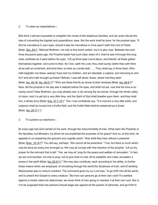 2. To raise our expectations—
[We think it almost impossible to enlighten the minds of the idolatrous Gentiles; and we quite ridicule the
idea of converting the bigoted and superstitious Jews. But the work shall be done: for the prophet says, “If
this be marvellous in your eyes, should it also be marvellous in mine eyes? saith the Lord of Hosts
[Note: Zec_8:6.].” Beloved Brethren, not only is this event certain, but it is also near. Between two and
three thousand years ago, the Prophet Isaiah had such clear views of it, that he saw it through this long
vista, exhibited as it were before his eyes: “Lift up thine eyes round about, and behold: all these gather
themselves together, and come to thee. As I live, saith the Lord, thou shalt surely clothe thee with them
all as with an ornament, and bind them on thee as a bride doth . Thou shalt say in thine heart, Who
hath begotten me these, seeing I have lost my children, and am desolate, a captive, and removing to and
fro? and who hath brought up these? Behold, I was left alone: these, where had they been
[Note: Isa_49:18; Isa_49:21.]?” “Who are these that fly as doves to their windows [Note: Isa_60:8.]?”
Now, did the prophet in his day see it realized before his eyes, and shall not we, now that the time is so
nearly come? Dear Brethren, you may already see “a stir among the dry bones, through the whole valley
of vision: and it is yet but a very little time, and the Spirit of God shall breathe upon them, and they shall
live, a whole army [Note: Eze_37:7-10.].” Yes, I can confidently say. “It is now but a very little while, and
Lebanon shall be turned into a fruitful field, and the fruitful field shall be esteemed as a forest
[Note: Isa_29:17.].”]
3. To quicken our exertions—
[In every age has God carried on his work, through the instrumentality of men. What were the Prophets or
the Apostles, but Ministers, by whom he accomplished the purposes of his grace? And so, at this time, he
appeals to us respecting the ignorant and ungodly world, “How shall they hear without a preacher
[Note: Rom_10:14.]?” You will say, perhaps, “We cannot all be preachers.” True; but there is much which
may be done by every one amongst us. We may all comply with that direction of the prophet, “Lift up thy
prayer for the remnant that is left.” Yes, we may all “pray for the peace and welfare of Jerusalem.” In fact,
we are commanded, not only to pray, but to give God no rest, till he establish and make Jerusalem a
praise in the earth [Note: Isa_62:6-7.].” We may also contribute, each according to his ability, to further
those means which are employed, of circulating through the world the Scriptures of truth, and of sending
Missionaries also to instruct mankind. The command given by our Lord was, “to go forth into all the world,
and to preach the Gospel to every creature.” But how can persons go at their own cost? If a warfare
against a hostile nation be determined, we never think of men going to maintain it at their own cost. Nor is
it to be supposed that now persons should wage war against all the powers of darkness, and go forth to
 