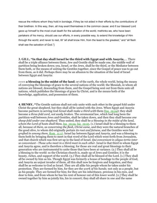 rescue the millions whom they hold in bondage, if they be not aided in their efforts by the contributions of
their brethren. In this way, then, all may exert themselves in the common cause: and if our blessed Lord
gave up himself to the most cruel death for the salvation of the world, methinks we, who have been
partakers of his mercy, should use our efforts, in every possible way, to extend the knowledge of Him
through the world; and never to rest, till “all shall know Him, from the least to the greatest,” and “all flesh
shall see the salvation of God.”]
3. GILL, “In that day shall Israel be the third with Egypt and with Assyria,.... There
shall be a triple alliance between them; Jew and Gentile shall be made one, the middle wall of
partition being broken down; yea, Israel, or the Jews, shall be the third, or the Mediator between
them both, or the means of uniting the Gentiles together, since the Gospel of peace was to go out
from them, as it did. Perhaps there may be an allusion to the situation of the land of Israel
between Egypt and Assyria:
even a blessing in the midst of the land; or of the earth, the whole world, being the means
of conveying the blessings of grace to the several nations of the world; the Messiah, in whom all
nations are blessed, descending from them, and the Gospel being sent out from them unto all
nations, which publishes the blessings of grace by Christ, and is the means both of the
knowledge, application, and possession of them.
4. HENRY, “The Gentile nations shall not only unite with each other in the gospel fold under
Christ the great shepherd, but they shall all be united with the Jews. When Egypt and Assyria
become partners in serving God Israel shall make a third with them (Isa_19:24); they shall
become a three-fold cord, not easily broken. The ceremonial law, which had long been the
partition-wall between Jews and Gentiles, shall be taken down, and then they shall become one
sheep-fold under one shepherd. Thus united, they shall be a blessing in the midst of the land,
whom the Lord of hosts shall bless, Isa_19:24, Isa_19:25. (1.) Israel shall be a blessing to them
all, because of them, as concerning the flesh, Christ came, and they were the natural branches of
the good olive, to whom did originally pertain its root and fatness, and the Gentiles were but
grafted in among them, Rom_11:17. Israel lay between Egypt and Assyria, and was a blessing to
them both by bringing them to meet in that word of the Lord which went forth from Jerusalem,
and that church which was first set up in the land of Israel. Qui conveniunt in aliquo tertio inter
se conveniunt - Those who meet in a third meet in each other. Israel is that third in whom Egypt
and Assyria agree, and is therefore a blessing; for those are real and great blessings to their
generation who are instrumental to unite those that have been at variance. (2.) They shall all be
a blessing to the world: so the Christian church is, made up of Jews and Gentiles; it is the
beauty, riches, and support of the world. (3.) They shall all be blessed of the Lord. [1.] They shall
all be owned by him as his. Though Egypt was formerly a house of bondage to the people of God,
and Assyria an unjust invader of them, all this shall now be forgiven and forgotten, and they
shall be as welcome to God as Israel. They are all alike his people whom he takes under his
protection. They are formed by him, for they are the work of his hands; not only as a people, but
as his people. They are formed for him; for they are his inheritance, precious in his eyes, and
dear to him, and from whom he has his rent of honour out of this lower world. [2.] They shall be
owned together by him as jointly his, his in concert; they shall all share in one and the same
 