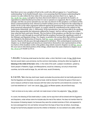 that there never was a prophet of God in the world who did not appear to a “sound human
understanding” to be beside himself, since, even assuming that this human understanding be
sound, it is only within the four sides of its own peculiar province that it is so. Again, in
Isa_19:18, Isa_19:19, a prophecy has been discovered which is too special to be Isaiah's, in
opposition to which Knobel proves that it is not so special as is supposed. But it is quite special
enough; and this can never astonish any one who can discern in the prophecy a revelation of the
future communicated by God, whereas in itself it neither proves nor disproves the authorship of
Isaiah. So far as the other arguments adduced against the genuineness are concerned, they have
been answered exhaustively by Caspari, in a paper which he contributed on the subject to the
Lutherische Zeitschrift, 1841, 3. Hävernick, in his Introduction, has not been able to do anything
better than appropriate the arguments adduced by Caspari. And we will not repeat for a third
time what has been said twice already. The two halves of the prophecy are like the two wings of a
bird. And it is only through its second half that the prophecy becomes the significant centre of
the Ethiopic and Egyptian trilogy. For chapter 19 predicts the saving effect that will be produced
upon Egypt by the destruction of Assyria. And Isa_19:23. announces what will become of
Assyria. Assyria will also pass through judgment to salvation. This eschatological conclusion to
chapter 19, in which Egypt and Assyria are raised above themselves into representatives of the
two halves of the heathen world, is the golden clasp which connects chapters 19 and Isa_20:1-6.
We now turn to this third portion of the trilogy, which bears the same relation to chapter 19 as
Isa_16:13-14 to Isaiah 15-16:12.
7. PULPIT, “In that day shall Israel be the third; rather, a third. Not third in rank, for Isa_19:25 shows
that she would retain a pre-eminence, but the common intermediary, brining the other two together. A
blessing in the midst of the land; rather, in the midst of the earth. Judaean monotheism, upheld by
God's people in Palestine, Egypt, and Mesopotamia, would be a blessing, not only to those three
countries, but to the world at large. So, and still more, would Christianity.
8. CALVIN, “24.In that day shall Israel. Isaiah concludes the promise which he had briefly glanced at,
that the Egyptians and Assyrians, as well as Israel, shall be blessed. Formerly the grace of God was in
some measure confined to Israel, because with that nation only had the Lord entered into covenant. The
Lord had stretched out “ cord” over Jacob, (Deu_32:9,) as Moses speaks; (56) and David says,
“ hath not done so to any nation, and hath not made known to them his judgments.” (Psa_147:20.)
In a word, the blessing of God dwelt solely in Judea, but he says that it will be shared with the Egyptians
and Assyrians, under whose name he includes also the rest of the nations. He does not mention them for
the purpose of shewing respect, but because they were the constant enemies of God, and appeared to
be more estranged from him and farther removed from the hope of favor than all others. Accordingly,
though he had formerly adopted none but the children of Abraham, he now wished to be called, without
 