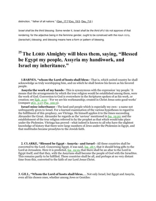 distinction, “ father of all nations.” (Gen_17:7;Exo_19:5; Deu_7:6.)
Israel shall be the third blessing. Some render it, Israel shall be the third (57) I do not approve of that
rendering; for the adjective being in the feminine gender, ought to be construed with the noun ‫,ברכה‬
(berachah,) blessing, and blessing means here a form or pattern of blessing.
25
The LORD Almighty will bless them, saying, “Blessed
be Egypt my people, Assyria my handiwork, and
Israel my inheritance.”
1.BARNES, “whom the Lord of hosts shall bless - That is, which united country he shall
acknowledge as truly worshipping him, and on which he shall bestow his favors as his favored
people.
Assyria the work of my hands - This is synonymous with the expression ‘my people.’ It
means that the arrangements by which the true religion would be established among them, were
the work of God. Conversion to God is everywhere in the Scriptures spoken of as his work, or
creation; see Eph_2:10 : ‘For we are his workmanship; created in Christ Jesus unto good works’
(compare 2Co_5:17; Psa_100:3).
Israel mine inheritance - The land and people which is especially my own - a name not
unfrequently given to Israel. For a learned examination of the various hypotheses in regard to
the fulfillment of this prophecy, see Vitringa. He himself applies it to the times succeeding
Alexander the Great. Alexander he regards as the ‘saviour’ mentioned in Isa_19:20; and the
establishment of the true religion referred to by the prophet as that which would take place
under the Ptolemies. Vitringa has proved - what indeed is known to all who have the slightest
knowledge of history that there were large numbers of Jews under the Ptolemies in Egypt, and
that multitudes became proselytes to the Jewish faith.
2. CLARKE, “Blessed be Egypt - Assyria - and Israel - All these countries shall be
converted to the Lord. Concerning Egypt, it was said, Isa_18:7, that it should bring gifts to the
Lord at Jerusalem. Here it is predicted, Isa_19:19, that there shall be an altar to the Lord in
Egypt itself; and that they, with the Assyrians shall become the people of God with the Israelites.
This remains partly to be fulfilled. These countries shall be all, and perhaps at no very distant
time from this, converted to the faith of our Lord Jesus Christ.
3. GILL, “Whom the Lord of hosts shall bless,.... Not only Israel, but Egypt and Assyria,
even all his chosen ones, whether among Jews or Gentiles:
 