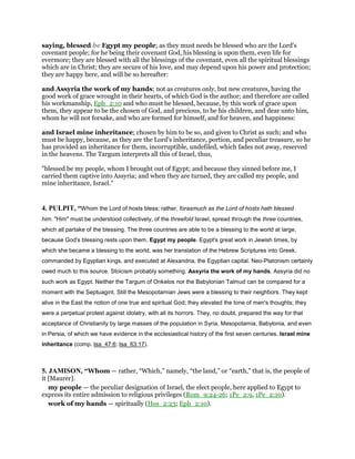 saying, blessed be Egypt my people; as they must needs be blessed who are the Lord's
covenant people; for he being their covenant God, his blessing is upon them, even life for
evermore; they are blessed with all the blessings of the covenant, even all the spiritual blessings
which are in Christ; they are secure of his love, and may depend upon his power and protection;
they are happy here, and will be so hereafter:
and Assyria the work of my hands; not as creatures only, but new creatures, having the
good work of grace wrought in their hearts, of which God is the author; and therefore are called
his workmanship, Eph_2:10 and who must be blessed, because, by this work of grace upon
them, they appear to be the chosen of God, and precious, to be his children, and dear unto him,
whom he will not forsake, and who are formed for himself, and for heaven, and happiness:
and Israel mine inheritance; chosen by him to be so, and given to Christ as such; and who
must be happy, because, as they are the Lord's inheritance, portion, and peculiar treasure, so he
has provided an inheritance for them, incorruptible, undefiled, which fades not away, reserved
in the heavens. The Targum interprets all this of Israel, thus,
"blessed be my people, whom I brought out of Egypt; and because they sinned before me, I
carried them captive into Assyria; and when they are turned, they are called my people, and
mine inheritance, Israel.''
4. PULPIT, “Whom the Lord of hosts bless; rather, forasmuch as the Lord of hosts hath blessed
him. "Him" must be understood collectively, of the threefold Israel, spread through the three countries,
which all partake of the blessing. The three countries are able to be a blessing to the world at large,
because God's blessing rests upon them. Egypt my people. Egypt's great work in Jewish times, by
which she became a blessing to the world, was her translation of the Hebrew Scriptures into Greek,
commanded by Egyptian kings, and executed at Alexandria, the Egyptian capital. Neo-Platonism certainly
owed much to this source. Stoicism probably something. Assyria the work of my hands. Assyria did no
such work as Egypt. Neither the Targum of Onkelos nor the Babylonian Talmud can be compared for a
moment with the Septuagint. Still the Mesopotamian Jews were a blessing to their neighbors. They kept
alive in the East the notion of one true and spiritual God; they elevated the tone of men's thoughts; they
were a perpetual protest against idolatry, with all its horrors. They, no doubt, prepared the way for that
acceptance of Christianity by large masses of the population in Syria, Mesopotamia, Babylonia, and even
in Persia, of which we have evidence in the ecclesiastical history of the first seven centuries. Israel mine
inheritance (comp. Isa_47:6; Isa_63:17).
5. JAMISON, “Whom — rather, “Which,” namely, “the land,” or “earth,” that is, the people of
it [Maurer].
my people — the peculiar designation of Israel, the elect people, here applied to Egypt to
express its entire admission to religious privileges (Rom_9:24-26; 1Pe_2:9, 1Pe_2:10).
work of my hands — spiritually (Hos_2:23; Eph_2:10).
 