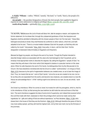 6. K&D, “Whom — rather, “Which,” namely, “the land,” or “earth,” that is, the people of it
[Maurer].
my people — the peculiar designation of Israel, the elect people, here applied to Egypt to
express its entire admission to religious privileges (Rom_9:24-26; 1Pe_2:9, 1Pe_2:10).
work of my hands — spiritually (Hos_2:23; Eph_2:10).
7.CALVIN, “25.Because the Lord of hosts will bless him. (58) He assigns a reason, and explains the
former statement; for he shews that, through the undeserved goodness of God, the Assyrians and
Egyptians shall be admitted to fellowship with the chosen people of God. As if he had said, “ these titles
belonged exclusively to Israel, they shall likewise be conferred on other nations, which the Lord hath
adopted to be his own.” There is a mutual relation between God and his people, so that they who are
called by his mouth “ holy people,” (Exo_19:6,) may justly, in return, call him their God. Yet this
designation is bestowed indiscriminately on Egyptians and Assyrians.
Blessed be Egypt my people, and Assyria the work of my hands. Though the Prophet intended to
describe foreign nations as associated with the Jews who had belonged to God’ household, yet he
employs most appropriate marks to describe the degrees. By calling the Egyptians “ people of God,” he
means that they will share in the honor which God deigned to bestow in a peculiar manner on the Jews
alone. When he calls Assyrians the work of his hands, he distinguishes them by the title peculiar to his
Church. We have elsewhere remarked (59) that the Church is called “ workmanship” ( τὸ ποίηµα) of God,
(Eph_2:10,) because by the spirit of regeneration believers are created anew, so as to bear the image of
God. Thus, he means that we are “ work of God’ hands,” not so far as we are created to be men, but so
far as they who are separated from the world, and become new creatures, are created anew to a new life.
Hence we acknowledge that in “ of life” nothing ought to be claimed as our own, for we are wholly “ work
of God.”
And Israel my inheritance. When he comes to Israel, he invests him with his prerogative, which is, that he
is the inheritance of God, so that among the new brethren he still holds the rank and honor of the first-
born. The word inheritance suggests the idea of some kind of superiority; and indeed that covenant which
the Lord first made with them, bestowed on them the privilege which cannot be made void by their
ingratitude; for “ gifts and calling of God are without repentance,” as Paul declares, (Rom_11:29,) who
shews that in the house of God they are the first-born. (Eph_2:12.) Although therefore the grace of God is
now more widely spread, yet they still hold the highest rank, not by their own merit, but by the firmness of
the promises.
 