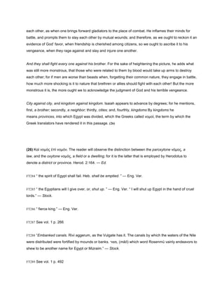 each other, as when one brings forward gladiators to the place of combat. He inflames their minds for
battle, and prompts them to slay each other by mutual wounds; and therefore, as we ought to reckon it an
evidence of God’ favor, when friendship is cherished among citizens, so we ought to ascribe it to his
vengeance, when they rage against and slay and injure one another.
And they shall fight every one against his brother. For the sake of heightening the picture, he adds what
was still more monstrous, that those who were related to them by blood would take up arms to destroy
each other; for if men are worse than beasts when, forgetting their common nature, they engage in battle,
how much more shocking is it to nature that brethren or allies should fight with each other! But the more
monstrous it is, the more ought we to acknowledge the judgment of God and his terrible vengeance.
City against city, and kingdom against kingdom. Isaiah appears to advance by degrees; for he mentions,
first, a brother; secondly, a neighbor; thirdly, cities; and, fourthly, kingdoms By kingdoms he
means provinces, into which Egypt was divided, which the Greeks called νοµοἰ, the term by which the
Greek translators have rendered it in this passage. (26)
(26) Καὶ νοµὸς ἐπὶ νοµόν. The reader will observe the distinction between the paroxytone νόµος, a
law, and the oxytone νοµός, a field or a dwelling; for it is the latter that is employed by Herodotus to
denote a district or province. Herod. 2:164. — Ed.
FT284 “ the spirit of Egypt shall fail. Heb. shall be emptied. ” — Eng. Ver.
FT285 “ the Egyptians will I give over, or, shut up. ” — Eng. Ver. “ I will shut up Egypt in the hand of cruel
lords.” — Stock.
FT286 “ fierce king.” — Eng. Ver.
FT287 See vol. 1 p. 266
FT288 “Embanked canals. Rivi aggerum, as the Vulgate has it. The canals by which the waters of the Nile
were distributed were fortified by mounds or banks. ‫,מצור‬ (māō) which word Rosenmü vainly endeavors to
shew to be another name for Egypt or Mizraim.” — Stock.
FT289 See vol. 1 p. 492
 