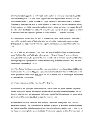 FT290 “ ashamed (disappointed or confounded) are the workers of combed (or hatchelled) flax, and the
weavers of white (stuffs.) The older writers supposed the class of persons here described to be the
manufacturers of nets for fishing, and took ‫,הורי‬ (hō) in the sense of perforated open work or net-work.
The moderns understand the verse as having reference to the working of flax and manufacture of linen.
Knobel supposes ‫,הורי‬ (hō) to mean cotton, as being white by nature, and before it is wrought. Some of
the older writers identified ‫,שריקות‬ (sĕīō,) with sericum the Latin word for silk. Calvin supposes an allusion
in the last clause to the diaphanous garments of luxurious women.” — Professor Alexander.
FT291 Our author is puzzled about this word. In his version he follows the old rendering, “ that make a
net,” but his marginal reading is “ that make gain,” and to the latter he adheres in his commentary.
Bishops Lowth and Stock render it, “ that make a gain,” and Professor Alexander, “ laborers for hire.” —
Ed.
FT292 ‫,קרם‬ (kĕĕ) has two meanings, “” and “ east;” and accordingly Bishop Stock renders this clause, “
son of the kings of the east,” adding the following note: — “Kings of the east. A synonyme for wise
men, µάγοι ἀπὸ ἀνατολῶν, the quarter of the world where the arts of divination originated, and to whose
sovereigns Egyptian sages pretended kindred. Hence the magi, that came to worship Christ, are often
denominated the three kings. ” — Ed.
FT293 “ the Tanis of the Greeks, was one of the most ancient cities of Lower Egypt, (Num_13:22,) and a
royal residence. The name is of Egyptian origin, and signifies low situation. Noph is the Memphis of the
Greek geographers, called Moph, (Hos_9:6.) It was one of the chief cities of ancient Egypt, the royal seat
of Psammetichus.” — Alexander.
FT294 “ stay (Heb., corners) of the tribes thereof.” — Eng. Ver.
FT295 Instead of ‫,תפנ‬ (pinnă) the construct singular, Grotius, Lowth, and others, prefer the conjectural
reading, ‫פנות‬ (pinnō) corners. But Rosenmü removes the difficulty of the Syntax by remarking, that ‫,פנה‬
(pinnā) a collective noun, and agreeably to the frequent usage of the Hebrew tongue, fitly agrees with a
plural verb; and he quotes 2Sa_19:41, as a parallel instance. — Ed.
FT296 Professor Alexander prefers the literal rendering, “ before the shaking of the hand,” and thus
explains the passage: “ ‫,מפני‬ (mippĕē,) may be rendered, on account of, which idea is certainly included,
but the true force of the original expression is best retained by a literal translation. ‫תנופת‬ ‫,יד‬ (tĕūă yă,) is
not the act of beckoning for the enemy, but that of threatening or preparing to strike. The reference is not
 