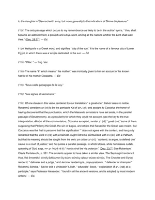 to the slaughter of Sennacherib’ army, but more generally to the indications of Divine displeasure.”
FT297 The only passage which occurs to my remembrance as likely to be in the author’ eye is, “ thou shalt
become an astonishment, a proverb and a bye-word, among all the nations whither the Lord shall lead
thee.” (Deu_28:37.) — Ed.
FT298 Heliopolis is a Greek word, and signifies “ city of the sun.” It is the name of a famous city of Lower
Egypt, in which there was a temple dedicated to the sun. — Ed.
FT299 “Pillar. ” — Eng. Ver.
FT300 The name “ē” which means “ his mother,” was ironically given to him on account of his known
hatred of his mother Cleopatra. — Ed
FT301 “Sous ceste pedagogie de la Loy.”
FT302 “Les signes et sacramens.”
FT303 Of one clause in this verse, rendered by our translators “ a great one,” Calvin takes no notice.
Rosenmü considers ‫רב‬ (rā) to be the participle Kal of ‫,רוב‬ (rū,) and assigns to Cocceius the honor of
having discovered that the punctuation, which the Masoretic annotators have set aside, in the parallel
passage of Deuteronomy, as a peculiarity for which they could not account, was the key to the true
interpretation. Almost all the commentators, Cocceius excepted, render ‫רב‬ (rā) “ great one,” some of them
supposing that Ptolemy the Great, the son of Lagus, and others that Alexander the Great, was meant. But
Cocceius was the first to perceive that the signification “” does not agree with the context, and has justly
remarked that the word ‫רב‬ (rā) with a Kametz, ought not to be confounded with ‫רב‬ (rā,) with a Pathach,
but that its meaning should be sought from the verb ‫רוב‬ (rū) or ‫ריב‬ (rī,) “ contend, to argue, to defend one’
cause in a court of justice;” and he quotes a parallel passage, in which Moses, while he blesses Judah,
speaking of God, says, ‫ידיו‬ ‫רב‬ ‫לו‬ (yā rā lō) “ hands shall be his protector.” (Deu_33:7.) See Robertson’
Clavis Pentateuchi, p. 561. The ancients appear to have taken a similar view. The Septuagint renders it
thus. Καὶ ἀποστελεῖ αὐτοῖς ἄνθρωπον ὃς σώσει αὐτοὺς κρίνων σώσει αὐτούς. The Chaldee and Syriac
render it, “ deliverer and a judge,” and Jerome’ rendering is, propuqnatorem , “ defender or champion”
Rosenmü Scholia. “ Savior and a vindicator” Lowth. “ advocate” Stock. “ explanation of ‫,רב‬ (rab) as a
participle,” says Professor Alexander, “ found in all the ancient versions, and is adopted by most modern
writers.” — Ed.
 