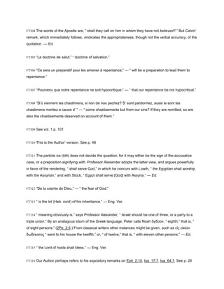 FT304 The words of the Apostle are, “ shall they call on him in whom they have not believed? ” But Calvin’
remark, which immediately follows, vindicates the appropriateness, though not the verbal accuracy, of the
quotation. — Ed.
FT305 “La doctrine de salut;” “ doctrine of salvation.”
FT306 “Ce sera un preparatif pour les amener à repentance;” — “ will be a preparation to lead them to
repentance.”
FT307 “Pourvenu que notre repentance ne soit hypocritique;” — “ that our repentance be not hypocritical.”
FT308 “D’ù viennent les chastimens, si non de nos pechez? S’ sont pardonnez, aussi le sont les
chastimens meritez a cause d’ “ — “ come chastisements but from our sins? If they are remitted, so are
also the chastisements deserved on account of them.”
FT309 See vol. 1 p. 101
FT310 This is the Author’ version. See p. 48
FT311 The particle ‫את‬ (ĕth) does not decide the question, for it may either be the sign of the accusative
case, or a preposition signifying with. Professor Alexander adopts the latter view, and argues powerfully
in favor of the rendering, “ shall serve God,” in which he concurs with Lowth, “ the Egyptian shall worship
with the Assyrian,” and with Stock, “ Egypt shall serve [God] with Assyria.” — Ed.
FT312 “De la crainte de Dieu,” — “ the fear of God.”
FT313 “ is the lot (Heb. cord) of his inheritance.” — Eng. Ver.
FT314 “ meaning obviously is,” says Professor Alexander, “ Israel should be one of three, or a party to a
triple union.” By an analagous idiom of the Greek language, Peter calls Noah ὄγδοον, “ eighth,” that is, “
of eight persons.” (2Pe_2:5.) From classical writers other instances might be given, such as εἰς οἰκίαν
δωδέκατος “ went to his house the twelfth,” or, “ of twelve,” that is, “ with eleven other persons.” — Ed.
FT315 “ the Lord of hosts shall bless.” — Eng. Ver.
FT316 Our Author perhaps refers to his expository remarks on Eph_2:10, Isa_17:7, Isa_64:7, See p. 26
 